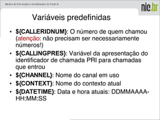 Variáveis predefinidas
• ${CALLERIDNUM}: O número de quem chamou
(atenção: não precisam ser necessariamente
números!)
• ${CALLINGPRES}: Variável da apresentação do
identificador de chamada PRI para chamadas
que entrou
• ${CHANNEL}: Nome do canal em uso
• ${CONTEXT}: Nome do contexto atual
• ${DATETIME}: Data e hora atuais: DDMMAAAA-
HH:MM:SS
 