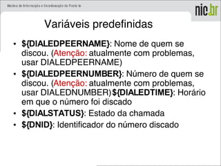 Variáveis predefinidas
• ${DIALEDPEERNAME}: Nome de quem se
discou. (Atenção: atualmente com problemas,
usar DIALEDPEERNAME)
• ${DIALEDPEERNUMBER}: Número de quem se
discou. (Atenção: atualmente com problemas,
usar DIALEDNUMBER)${DIALEDTIME}: Horário
em que o número foi discado
• ${DIALSTATUS}: Estado da chamada
• ${DNID}: Identificador do número discado
 