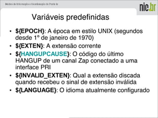 Variáveis predefinidas
• ${EPOCH}: A época em estilo UNIX (segundos
desde 1º de janeiro de 1970)
• ${EXTEN}: A extensão corrente
• ${HANGUPCAUSE}: O código do último
HANGUP de um canal Zap conectado a uma
interface PRI
• ${INVALID_EXTEN}: Qual a extensão discada
quando recebeu o sinal de extensão inválida
• ${LANGUAGE}: O idioma atualmente configurado
 