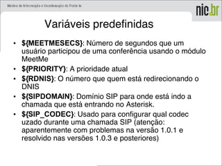 Variáveis predefinidas
• ${MEETMESECS}: Número de segundos que um
usuário participou de uma conferência usando o módulo
MeetMe
• ${PRIORITY}: A prioridade atual
• ${RDNIS}: O número que quem está redirecionando o
DNIS
• ${SIPDOMAIN}: Domínio SIP para onde está indo a
chamada que está entrando no Asterisk.
• ${SIP_CODEC}: Usado para configurar qual codec
uzado durante uma chamada SIP (atenção:
aparentemente com problemas na versão 1.0.1 e
resolvido nas versões 1.0.3 e posteriores)
 