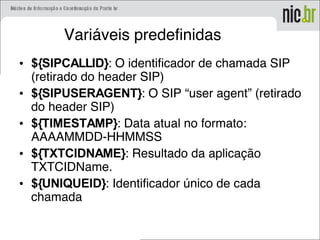 Variáveis predefinidas
• ${SIPCALLID}: O identificador de chamada SIP
(retirado do header SIP)
• ${SIPUSERAGENT}: O SIP “user agent” (retirado
do header SIP)
• ${TIMESTAMP}: Data atual no formato:
AAAAMMDD-HHMMSS
• ${TXTCIDNAME}: Resultado da aplicação
TXTCIDName.
• ${UNIQUEID}: Identificador único de cada
chamada
 