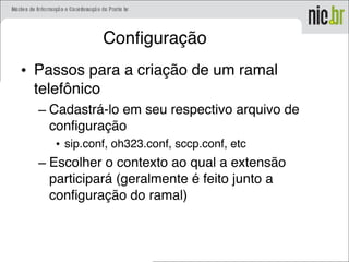 Configuração
• Passos para a criação de um ramal
telefônico
– Cadastrá-lo em seu respectivo arquivo de
configuração
• sip.conf, oh323.conf, sccp.conf, etc
– Escolher o contexto ao qual a extensão
participará (geralmente é feito junto a
configuração do ramal)
 