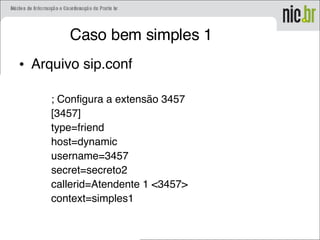 Caso bem simples 1
• Arquivo sip.conf
; Configura a extensão 3457
[3457]
type=friend
host=dynamic
username=3457
secret=secreto2
callerid=Atendente 1 <3457>
context=simples1
 