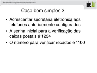 Caso bem simples 2
• Acrescentar secretária eletrônica aos
telefones anteriormente configurados
• A senha inicial para a verificação das
caixas postais é 1234
• O número para verificar recados é *100
 