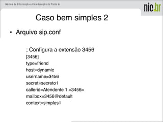 Caso bem simples 2
• Arquivo sip.conf
; Configura a extensão 3456
[3456]
type=friend
host=dynamic
username=3456
secret=secreto1
callerid=Atendente 1 <3456>
mailbox=3456@default
context=simples1
 