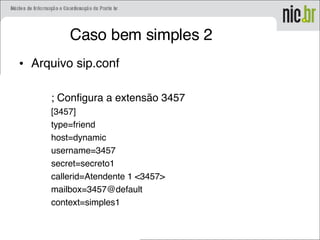 Caso bem simples 2
• Arquivo sip.conf
; Configura a extensão 3457
[3457]
type=friend
host=dynamic
username=3457
secret=secreto1
callerid=Atendente 1 <3457>
mailbox=3457@default
context=simples1
 