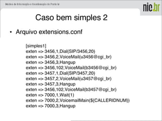 Caso bem simples 2
• Arquivo extensions.conf
[simples1]
exten => 3456,1,Dial(SIP/3456,20)
exten => 3456,2,VoiceMail(u3456@cgi_br)
exten => 3456,3,Hangup
exten => 3456,102,VoiceMail(b3456@cgi_br)
exten => 3457,1,Dial(SIP/3457,20)
exten => 3457,2,VoiceMail(u3457@cgi_br)
exten => 3457,3,Hangup
exten => 3456,102,VoiceMail(b3457@cgi_br)
exten => 7000,1,Wait(1)
exten => 7000,2,VoicemailMain(${CALLERIDNUM})
exten => 7000,3,Hangup
 