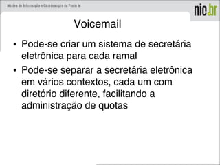 Voicemail
• Pode-se criar um sistema de secretária
eletrônica para cada ramal
• Pode-se separar a secretária eletrônica
em vários contextos, cada um com
diretório diferente, facilitando a
administração de quotas
 