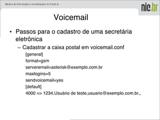 Voicemail
• Passos para o cadastro de uma secretária
eletrônica
– Cadastrar a caixa postal em voicemail.conf
[general]
format=gsm
serveremail=asterisk@exemplo.com.br
maxlogins=5
sendvoicemail=yes
[default]
4000 => 1234,Usuário de teste,usuario@exemplo.com.br,,
 