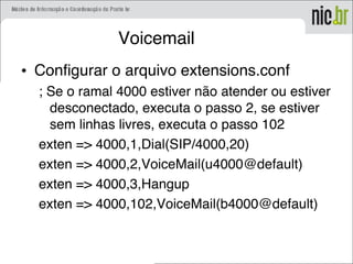 Voicemail
• Configurar o arquivo extensions.conf
; Se o ramal 4000 estiver não atender ou estiver
desconectado, executa o passo 2, se estiver
sem linhas livres, executa o passo 102
exten => 4000,1,Dial(SIP/4000,20)
exten => 4000,2,VoiceMail(u4000@default)
exten => 4000,3,Hangup
exten => 4000,102,VoiceMail(b4000@default)
 