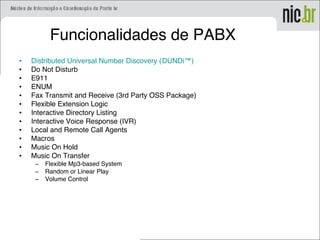 Funcionalidades de PABX
• Distributed Universal Number Discovery (DUNDi™)
• Do Not Disturb
• E911
• ENUM
• Fax Transmit and Receive (3rd Party OSS Package)
• Flexible Extension Logic
• Interactive Directory Listing
• Interactive Voice Response (IVR)
• Local and Remote Call Agents
• Macros
• Music On Hold
• Music On Transfer
– Flexible Mp3-based System
– Random or Linear Play
– Volume Control
 