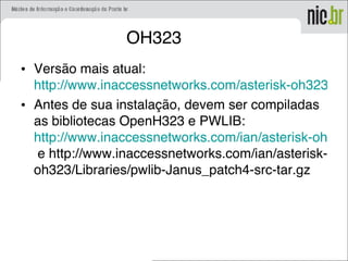 OH323
• Versão mais atual:
http://www.inaccessnetworks.com/asterisk-oh323/dow
• Antes de sua instalação, devem ser compiladas
as bibliotecas OpenH323 e PWLIB:
http://www.inaccessnetworks.com/ian/asterisk-oh323
e http://www.inaccessnetworks.com/ian/asterisk-
oh323/Libraries/pwlib-Janus_patch4-src-tar.gz
 