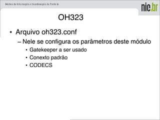 OH323
• Arquivo oh323.conf
– Nele se configura os parâmetros deste módulo
• Gatekeeper a ser usado
• Conexto padrão
• CODECS
 