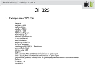 OH323
• Exemplo do oh323.conf
[general]
tcpStart=10000
tcpEnd=11000
udpStart=10000
udpEnd=11000
h245Tunnelling=yes
h245inSetup=yes
silenceSuppression=no
outboundMax=20
inboundMax=20
simultaneousMax=20
libTraceFile=stdout
gatekeeper=192.168.1.2 ; Gatekeeper
accountCode=H323
context=voip-h323
[register]
alias=asterisk ; Alias primário a ser registrado no gatekeeper
alias=75000 ; Alias secundário a ser registrado no gatekeeper
gwprefix=99 ; prefixo a ser registrado no gatekeeper (o Asterisk registra-se como Gateway)
[codecs]
codec=G711A
frames=20
 