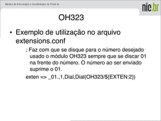 OH323
• Exemplo de utilização no arquivo
extensions.conf
; Faz com que se disque para o número desejado
usado o módulo OH323 sempre que se discar 01
na frente do número. O número ao ser enviado
suprime o 01.
exten => _01.,1,Dial,Dial(OH323/${EXTEN:2})
 