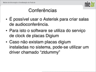 Conferências
• É possível usar o Asterisk para criar salas
de audioconferência.
• Para isto o software se utiliza do serviço
de clock de placas Digium
• Caso não existam placas digium
instaladas no sistema, pode-se utilizar um
driver chamado “ztdummy”
 