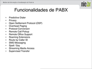 Funcionalidades de PABX
• Predictive Dialer
• Privacy
• Open Settlement Protocol (OSP)
• Overhead Paging
• Protocol Conversion
• Remote Call Pickup
• Remote Office Support
• Roaming Extensions
• Route by Caller ID
• SMS Messaging
• Spell / Say
• Streaming Media Access
• Supervised Transfer
 