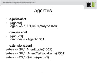 Agentes
• agents.conf
•  [agents]
 agent => 1001,4321,Wayne Kerr
queues.conf
•  [queue1]
 member => Agent/1001
extensions.conf
exten => 28,1,AgentLogin(1001)
exten => 28,1, AgentCallbackLogin(1001)
exten => 29,1,Queue(queue1)
 