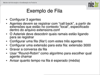 Exemplo de Fila
• Configurar 3 agentes
• Agentes devem se registrar com “call back”, a partir de
extensões que estão no contexto “local”, especificado
dentro do arquivo extensions.conf
• O Asterisk deve descobrir quais ramais estão ligando
para se registrar
• Configurar uma fila (fila1) com estes três agentes
• Configurar uma extensão para esta fila: extensão 3000
• Gravar a conversa da fila
• Usar “Round-Robin” como algoritmo para escolher qual
agente chamar
• Avisar quanto tempo na fila é esperado (média)
 