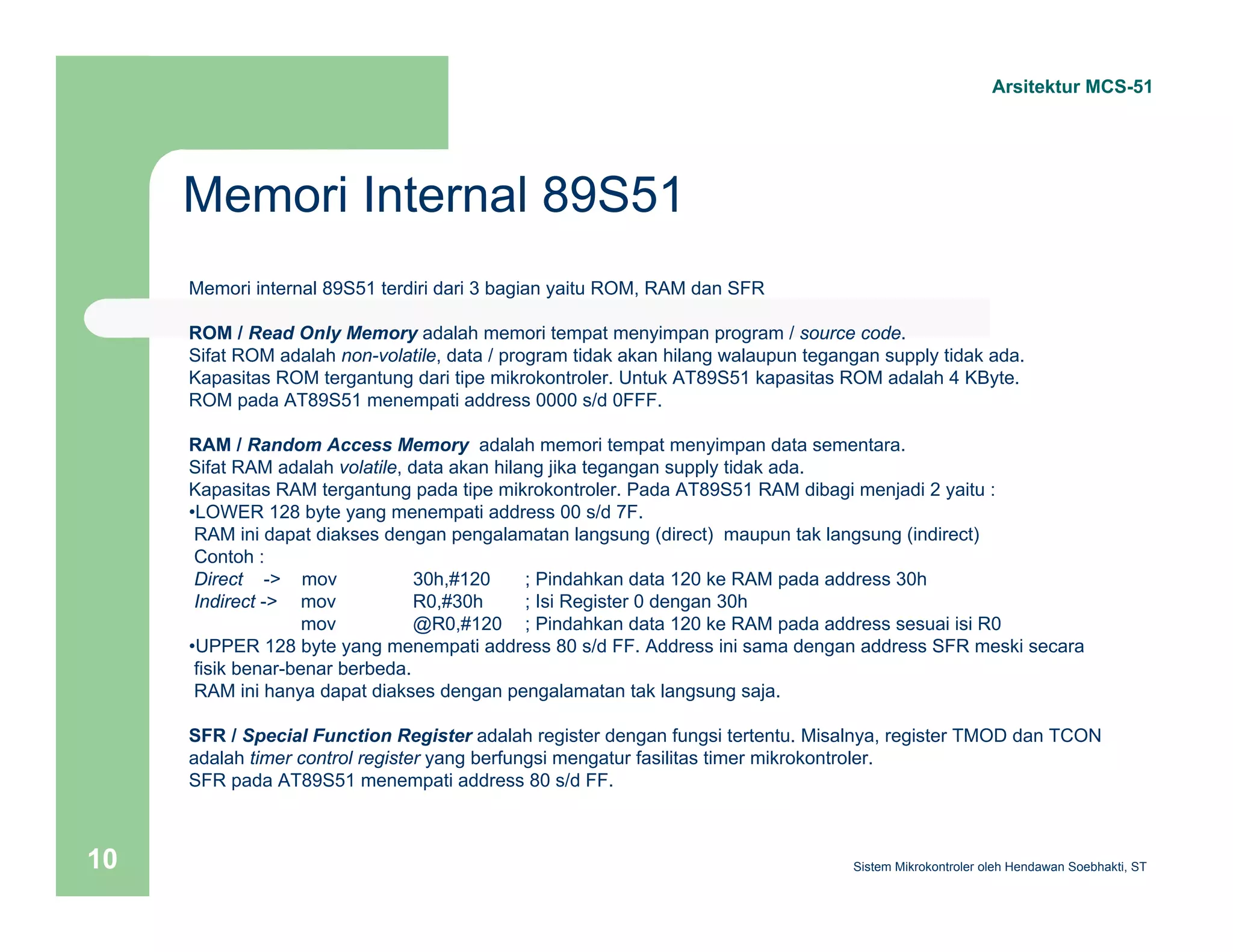 Memori Internal 89S51 
Arsitektur MCS-51 
Memori internal 89S51 terdiri dari 3 bagian yaitu ROM, RAM dan SFR 
ROM / Read Only Memory adalah memori tempat menyimpan program / source code. 
Sifat ROM adalah non-volatile, data / program tidak akan hilang walaupun tegangan supply tidak ada. 
Kapasitas ROM tergantung dari tipe mikrokontroler. Untuk AT89S51 kapasitas ROM adalah 4 KByte. 
ROM pada AT89S51 menempati address 0000 s/d 0FFF. 
RAM / Random Access Memory adalah memori tempat menyimpan data sementara. 
Sifat RAM adalah volatile, data akan hilang jika tegangan supply tidak ada. 
Kapasitas RAM tergantung pada tipe mikrokontroler. Pada AT89S51 RAM dibagi menjadi 2 yaitu : 
•LOWER 128 byte yang menempati address 00 s/d 7F. 
RAM ini dapat diakses dengan pengalamatan langsung (direct) maupun tak langsung (indirect) 
Contoh : 
Direct -> mov 30h,#120 ; Pindahkan data 120 ke RAM pada address 30h 
Indirect -> mov R0,#30h ; Isi Register 0 dengan 30h 
mov @R0,#120 ; Pindahkan data 120 ke RAM pada address sesuai isi R0 
•UPPER 128 byte yang menempati address 80 s/d FF. Address ini sama dengan address SFR meski secara 
fisik benar-benar berbeda. 
RAM ini hanya dapat diakses dengan pengalamatan tak langsung saja. 
SFR / Special Function Register adalah register dengan fungsi tertentu. Misalnya, register TMOD dan TCON 
adalah timer control register yang berfungsi mengatur fasilitas timer mikrokontroler. 
SFR pada AT89S51 menempati address 80 s/d FF. 
Sistem 10 Mikrokontroler oleh Hendawan Soebhakti, ST 
 