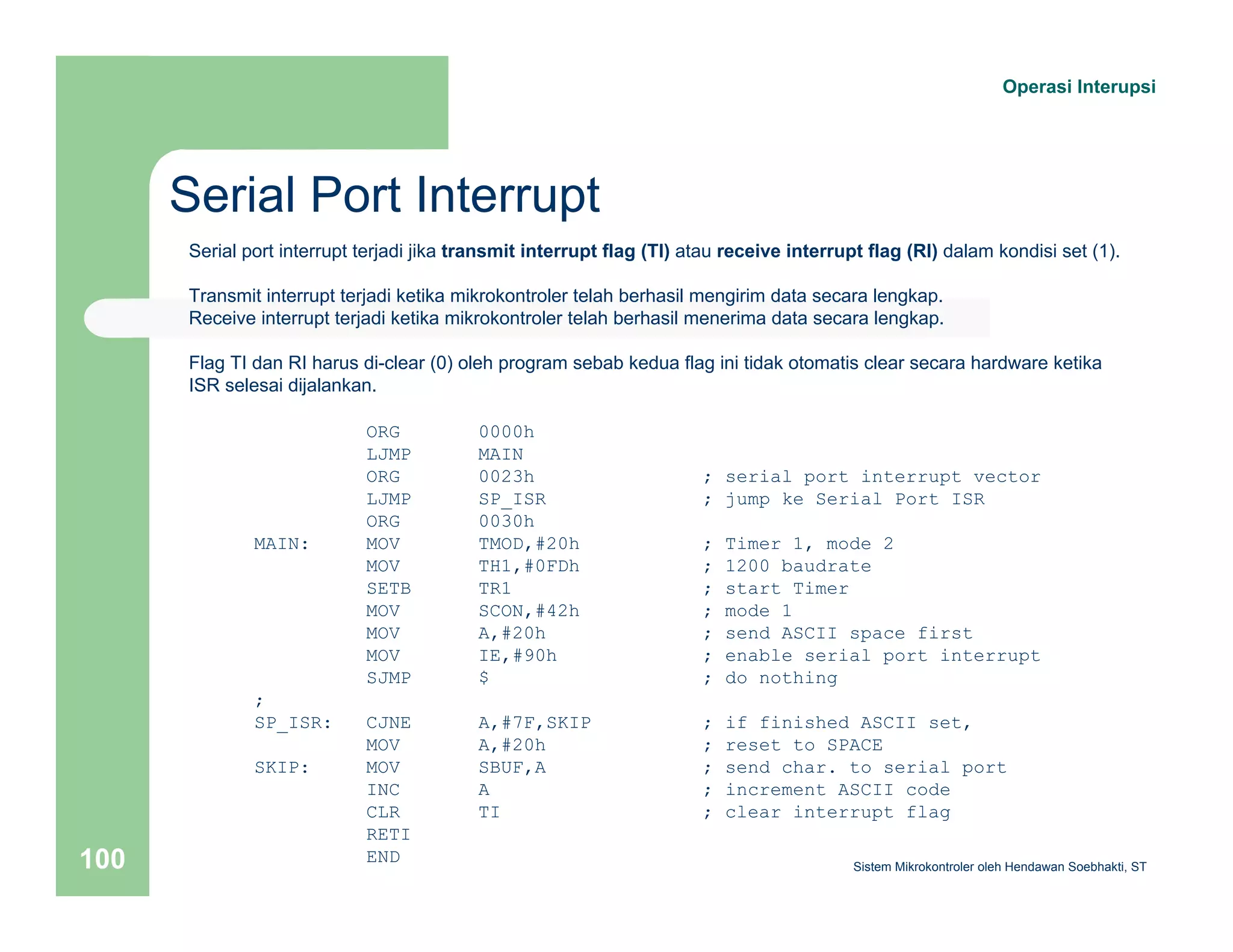 Serial Port Interrupt 
Operasi Interupsi 
Serial port interrupt terjadi jika transmit interrupt flag (TI) atau receive interrupt flag (RI) dalam kondisi set (1). 
Transmit interrupt terjadi ketika mikrokontroler telah berhasil mengirim data secara lengkap. 
Receive interrupt terjadi ketika mikrokontroler telah berhasil menerima data secara lengkap. 
Flag TI dan RI harus di-clear (0) oleh program sebab kedua flag ini tidak otomatis clear secara hardware ketika 
ISR selesai dijalankan. 
ORG 0000h 
LJMP MAIN 
ORG 0023h ; serial port interrupt vector 
LJMP SP_ISR ; jump ke Serial Port ISR 
ORG 0030h 
MAIN: MOV TMOD,#20h ; Timer 1, mode 2 
MOV TH1,#0FDh ; 1200 baudrate 
SETB TR1 ; start Timer 
MOV SCON,#42h ; mode 1 
MOV A,#20h ; send ASCII space first 
MOV IE,#90h ; enable serial port interrupt 
SJMP $ ; do nothing 
; 
SP_ISR: CJNE A,#7F,SKIP ; if finished ASCII set, 
MOV A,#20h ; reset to SPACE 
SKIP: MOV SBUF,A ; send char. to serial port 
INC A ; increment ASCII code 
CLR TI ; clear interrupt flag 
RETI 
END 
Sistem 100 Mikrokontroler oleh Hendawan Soebhakti, ST 
 