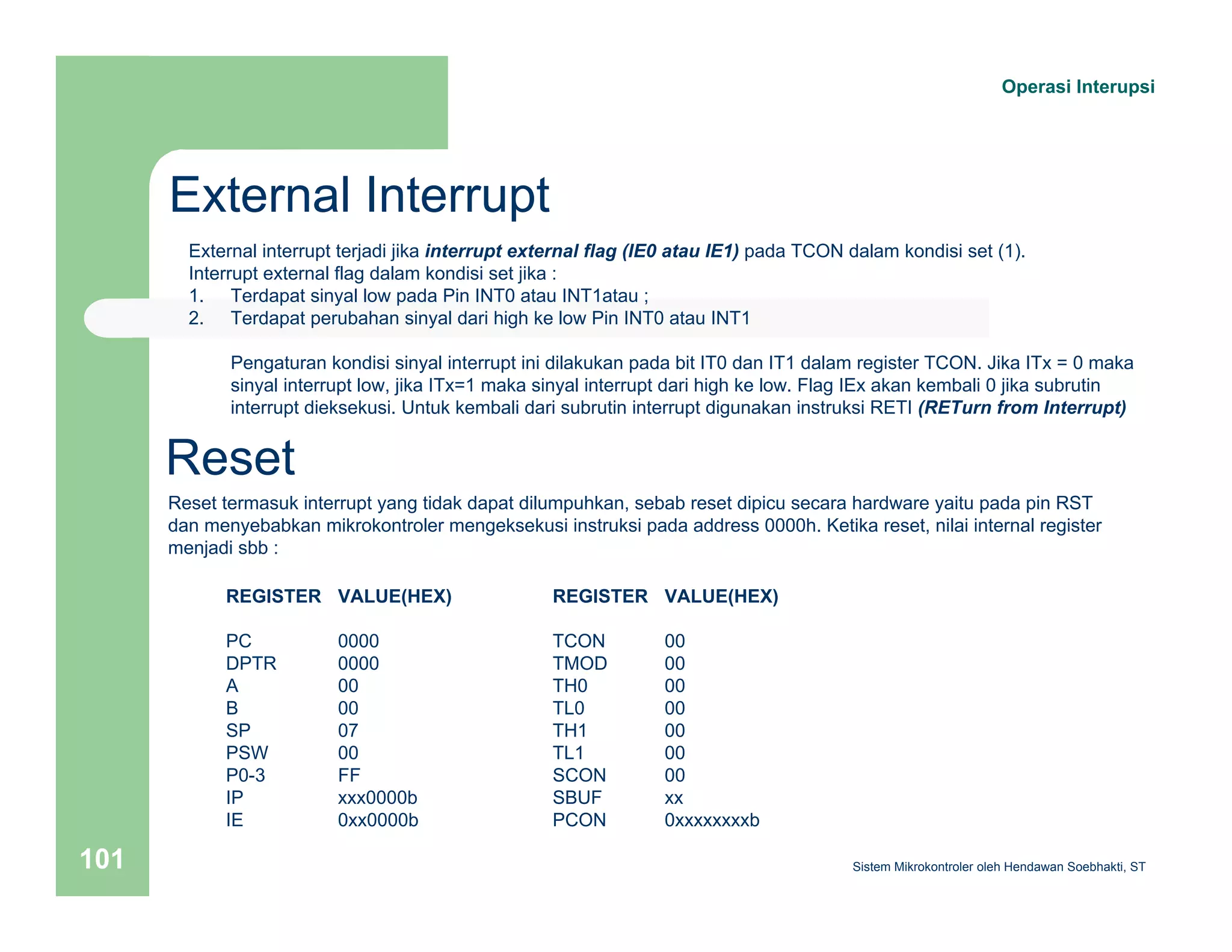 External Interrupt 
Operasi Interupsi 
External interrupt terjadi jika interrupt external flag (IE0 atau IE1) pada TCON dalam kondisi set (1). 
Interrupt external flag dalam kondisi set jika : 
1. Terdapat sinyal low pada Pin INT0 atau INT1atau ; 
2. Terdapat perubahan sinyal dari high ke low Pin INT0 atau INT1 
Pengaturan kondisi sinyal interrupt ini dilakukan pada bit IT0 dan IT1 dalam register TCON. Jika ITx = 0 maka 
sinyal interrupt low, jika ITx=1 maka sinyal interrupt dari high ke low. Flag IEx akan kembali 0 jika subrutin 
interrupt dieksekusi. Untuk kembali dari subrutin interrupt digunakan instruksi RETI (RETurn from Interrupt) 
Reset 
Reset termasuk interrupt yang tidak dapat dilumpuhkan, sebab reset dipicu secara hardware yaitu pada pin RST 
dan menyebabkan mikrokontroler mengeksekusi instruksi pada address 0000h. Ketika reset, nilai internal register 
menjadi sbb : 
REGISTER VALUE(HEX) 
PC 0000 
DPTR 0000 
A 00 
B 00 
SP 07 
PSW 00 
P0-3 FF 
IP xxx0000b 
IE 0xx0000b 
REGISTER VALUE(HEX) 
TCON 00 
TMOD 00 
TH0 00 
TL0 00 
TH1 00 
TL1 00 
SCON 00 
SBUF xx 
PCON 0xxxxxxxxb 
Sistem 101 Mikrokontroler oleh Hendawan Soebhakti, ST 
 