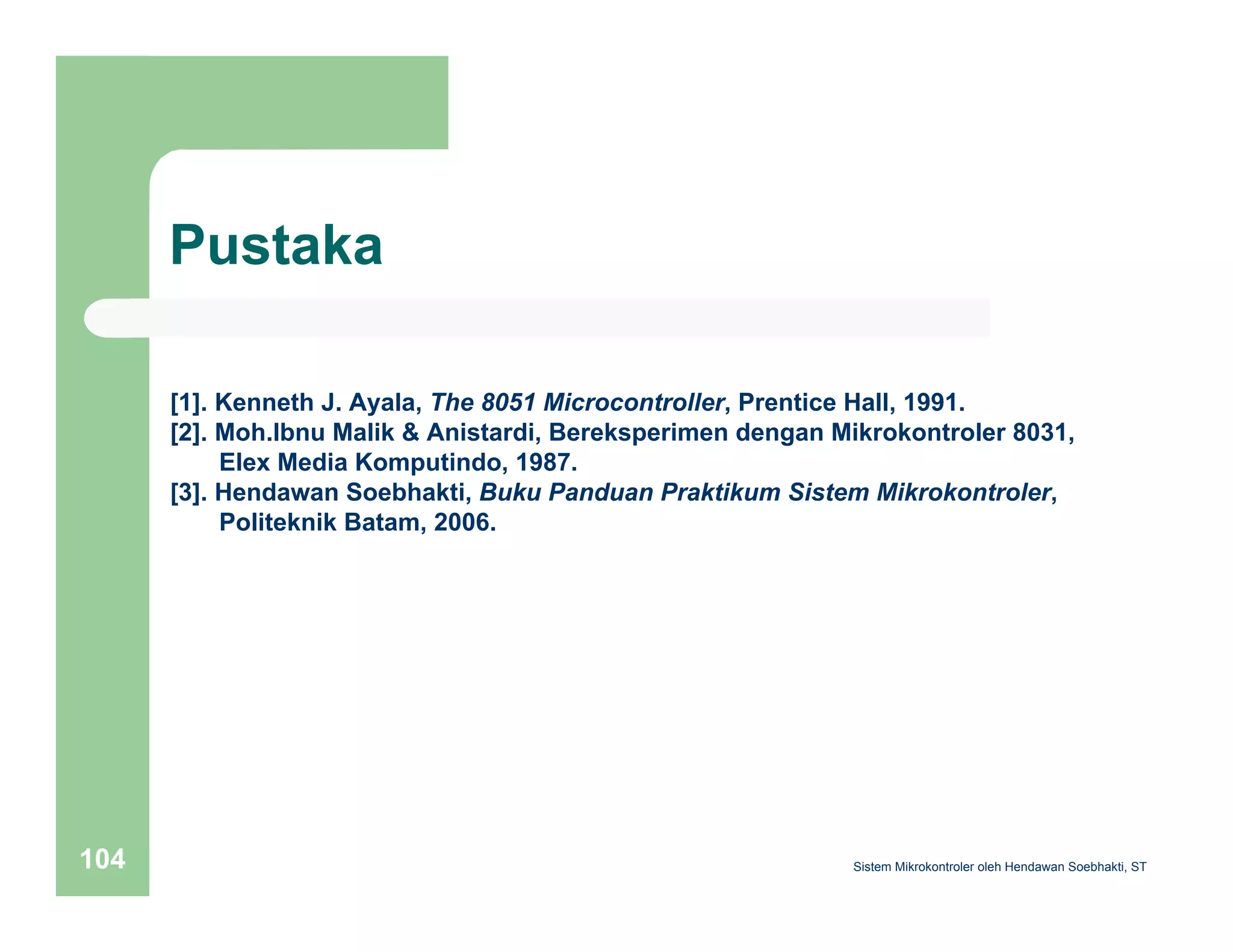 Pustaka 
[1]. Kenneth J. Ayala, The 8051 Microcontroller, Prentice Hall, 1991. 
[2]. Moh.Ibnu Malik & Anistardi, Bereksperimen dengan Mikrokontroler 8031, 
Elex Media Komputindo, 1987. 
[3]. Hendawan Soebhakti, Buku Panduan Praktikum Sistem Mikrokontroler, 
Politeknik Batam, 2006. 
Sistem 104 Mikrokontroler oleh Hendawan Soebhakti, ST 
