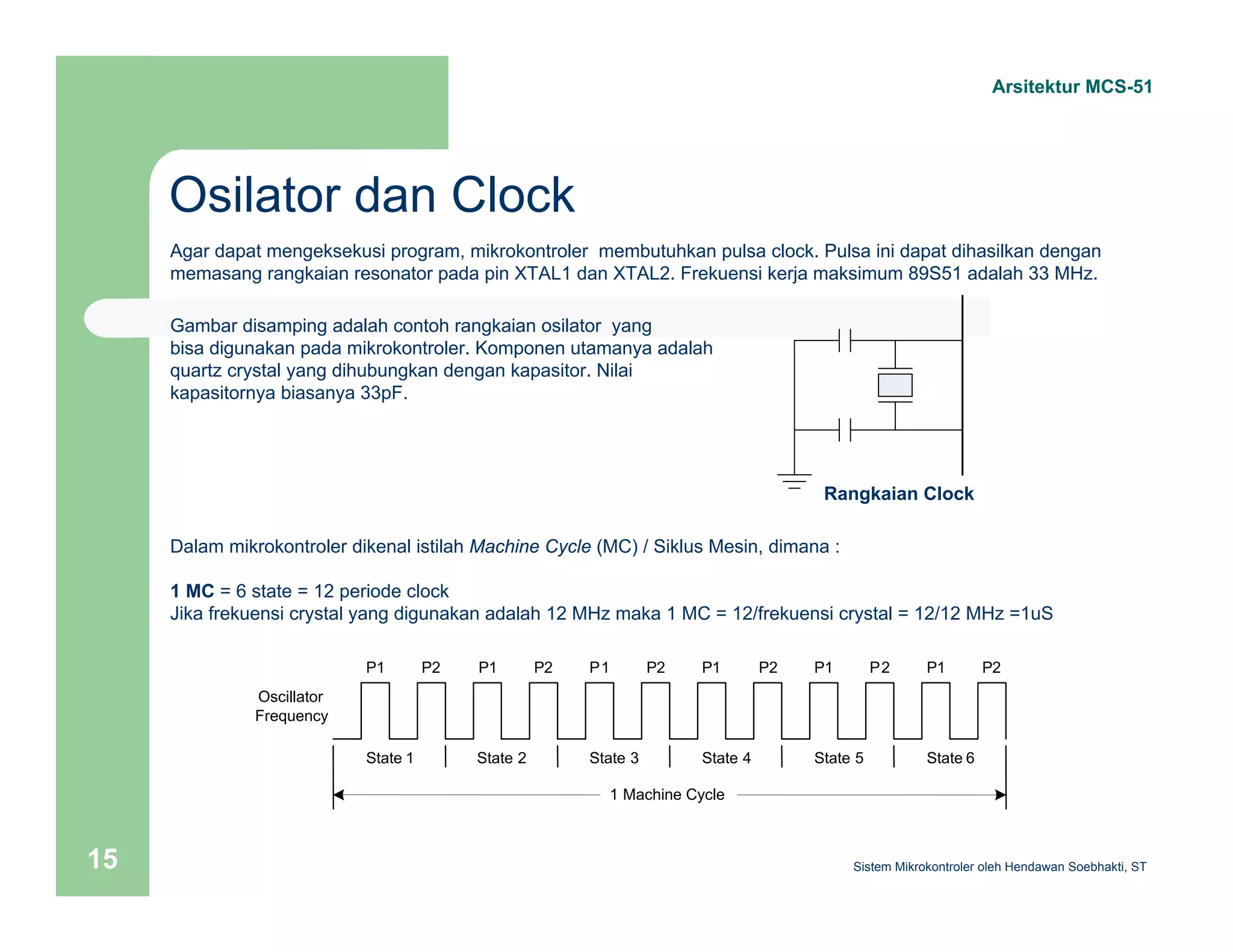 Osilator dan Clock 
Arsitektur MCS-51 
Agar dapat mengeksekusi program, mikrokontroler membutuhkan pulsa clock. Pulsa ini dapat dihasilkan dengan 
memasang rangkaian resonator pada pin XTAL1 dan XTAL2. Frekuensi kerja maksimum 89S51 adalah 33 MHz. 
Rangkaian Clock 
Gambar disamping adalah contoh rangkaian osilator yang 
bisa digunakan pada mikrokontroler. Komponen utamanya adalah 
quartz crystal yang dihubungkan dengan kapasitor. Nilai 
kapasitornya biasanya 33pF. 
Dalam mikrokontroler dikenal istilah Machine Cycle (MC) / Siklus Mesin, dimana : 
1 MC = 6 state = 12 periode clock 
Jika frekuensi crystal yang digunakan adalah 12 MHz maka 1 MC = 12/frekuensi crystal = 12/12 MHz =1uS 
P1 P2 
State 1 
P1 P2 
State 2 
P1 P2 
State 3 
P1 P2 
State 4 
P1 P2 
State 5 
P1 P2 
State 6 
1 Machine Cycle d 
Oscillator 
Frequency 
Sistem 15 Mikrokontroler oleh Hendawan Soebhakti, ST 
 