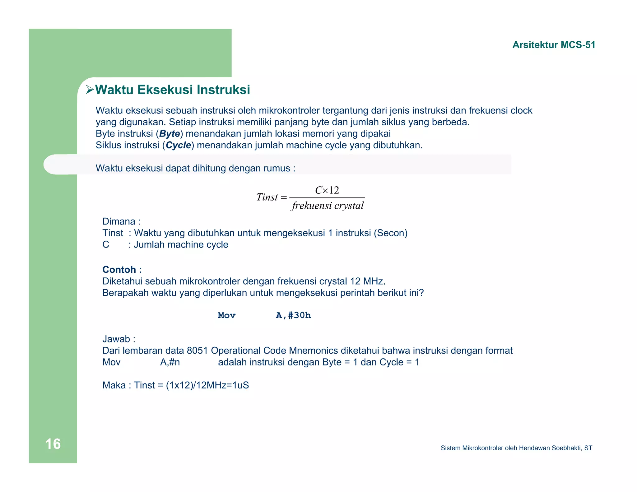 Arsitektur MCS-51 
¾Waktu Eksekusi Instruksi 
Waktu eksekusi sebuah instruksi oleh mikrokontroler tergantung dari jenis instruksi dan frekuensi clock 
yang digunakan. Setiap instruksi memiliki panjang byte dan jumlah siklus yang berbeda. 
Byte instruksi (Byte) menandakan jumlah lokasi memori yang dipakai 
Siklus instruksi (Cycle) menandakan jumlah machine cycle yang dibutuhkan. 
Waktu eksekusi dapat dihitung dengan rumus : 
Tinst C×12 
frekuensi crystal 
= 
Dimana : 
Tinst : Waktu yang dibutuhkan untuk mengeksekusi 1 instruksi (Secon) 
C : Jumlah machine cycle 
Contoh : 
Diketahui sebuah mikrokontroler dengan frekuensi crystal 12 MHz. 
Berapakah waktu yang diperlukan untuk mengeksekusi perintah berikut ini? 
Mov A,#30h 
Jawab : 
Dari lembaran data 8051 Operational Code Mnemonics diketahui bahwa instruksi dengan format 
Mov A,#n adalah instruksi dengan Byte = 1 dan Cycle = 1 
Maka : Tinst = (1x12)/12MHz=1uS 
Sistem 16 Mikrokontroler oleh Hendawan Soebhakti, ST 
 