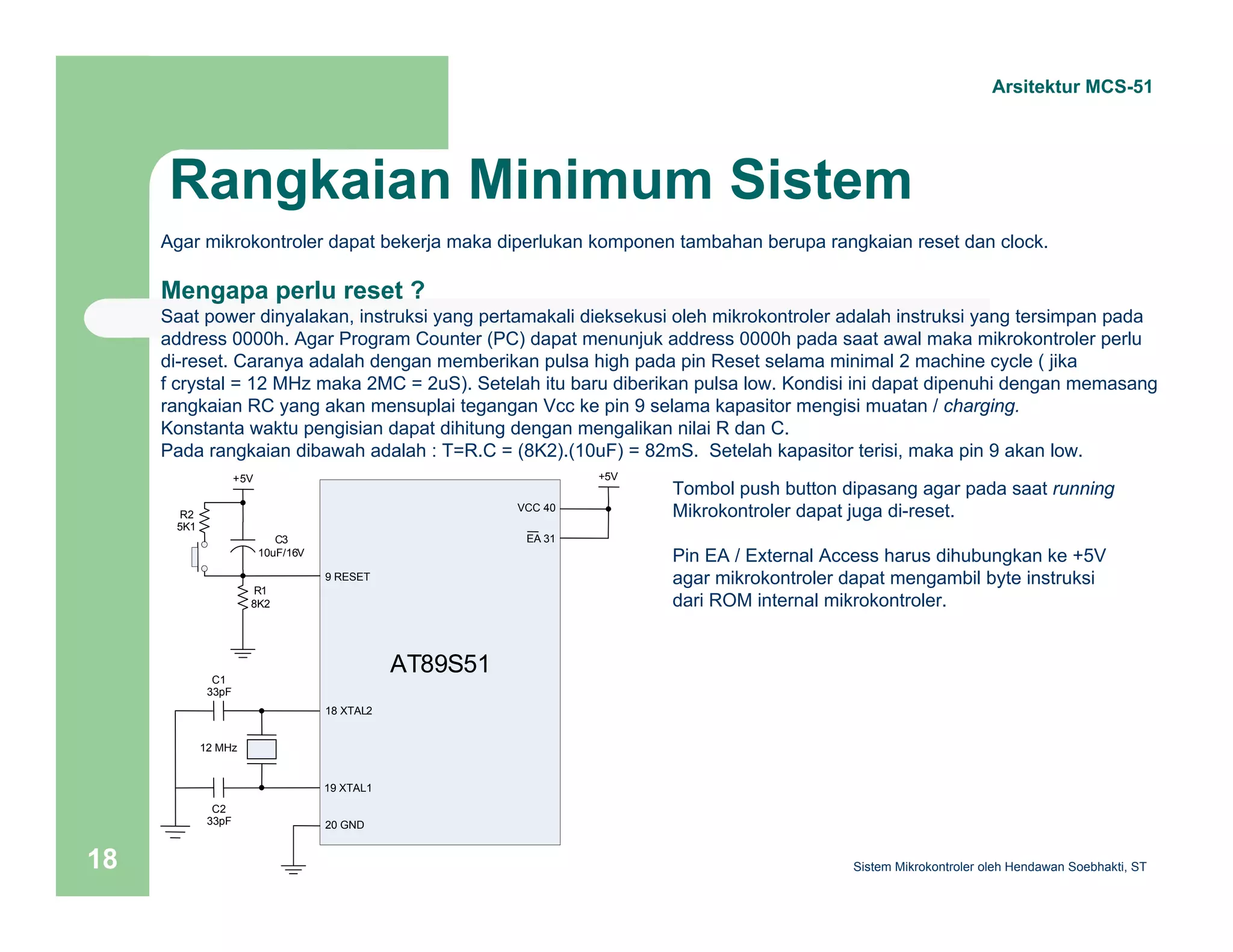 Arsitektur MCS-51 
Rangkaian Minimum Sistem 
Agar mikrokontroler dapat bekerja maka diperlukan komponen tambahan berupa rangkaian reset dan clock. 
Mengapa perlu reset ? 
Saat power dinyalakan, instruksi yang pertamakali dieksekusi oleh mikrokontroler adalah instruksi yang tersimpan pada 
address 0000h. Agar Program Counter (PC) dapat menunjuk address 0000h pada saat awal maka mikrokontroler perlu 
di-reset. Caranya adalah dengan memberikan pulsa high pada pin Reset selama minimal 2 machine cycle ( jika 
f crystal = 12 MHz maka 2MC = 2uS). Setelah itu baru diberikan pulsa low. Kondisi ini dapat dipenuhi dengan memasang 
rangkaian RC yang akan mensuplai tegangan Vcc ke pin 9 selama kapasitor mengisi muatan / charging. 
Konstanta waktu pengisian dapat dihitung dengan mengalikan nilai R dan C. 
Pada rangkaian dibawah adalah : T=R.C = (8K2).(10uF) = 82mS. Setelah kapasitor terisi, maka pin 9 akan low. 
Tombol push button dipasang agar pada saat running 
Mikrokontroler dapat juga di-reset. 
Pin EA / External Access harus dihubungkan ke +5V 
agar mikrokontroler dapat mengambil byte instruksi 
dari ROM internal mikrokontroler. 
+5V +5V 
AT89S51 
9 RESET 
18 XTAL2 
19 XTAL1 
C1 
33pF 
12 MHz 
C2 
33pF 
10uF/16V 
R1 
8K2 
C3 
VCC 40 
20 GND 
EA 31 
R2 
5K1 
Sistem 18 Mikrokontroler oleh Hendawan Soebhakti, ST 
 
