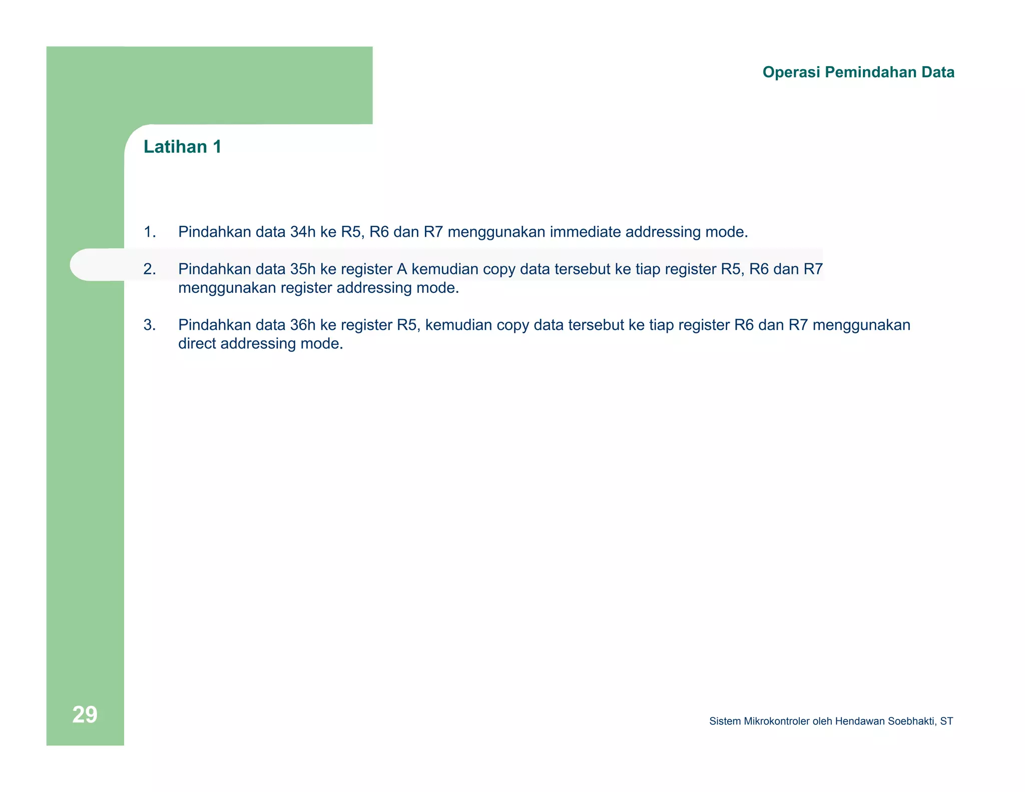 Latihan 1 
Operasi Pemindahan Data 
1. Pindahkan data 34h ke R5, R6 dan R7 menggunakan immediate addressing mode. 
2. Pindahkan data 35h ke register A kemudian copy data tersebut ke tiap register R5, R6 dan R7 
menggunakan register addressing mode. 
3. Pindahkan data 36h ke register R5, kemudian copy data tersebut ke tiap register R6 dan R7 menggunakan 
direct addressing mode. 
Sistem 29 Mikrokontroler oleh Hendawan Soebhakti, ST 
 