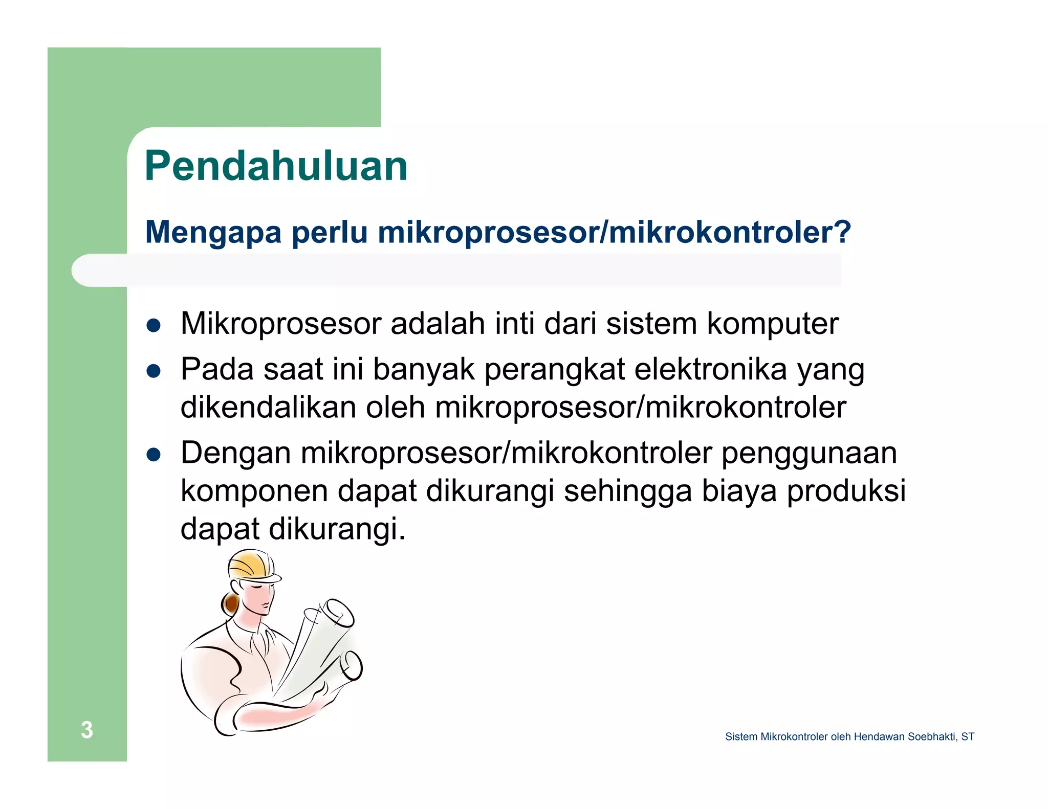 Pendahuluan 
Mengapa perlu mikroprosesor/mikrokontroler? 
z Mikroprosesor adalah inti dari sistem komputer 
z Pada saat ini banyak perangkat elektronika yang 
dikendalikan oleh mikroprosesor/mikrokontroler 
z Dengan mikroprosesor/mikrokontroler penggunaan 
komponen dapat dikurangi sehingga biaya produksi 
dapat dikurangi. 
Sistem 3 Mikrokontroler oleh Hendawan Soebhakti, ST 
 