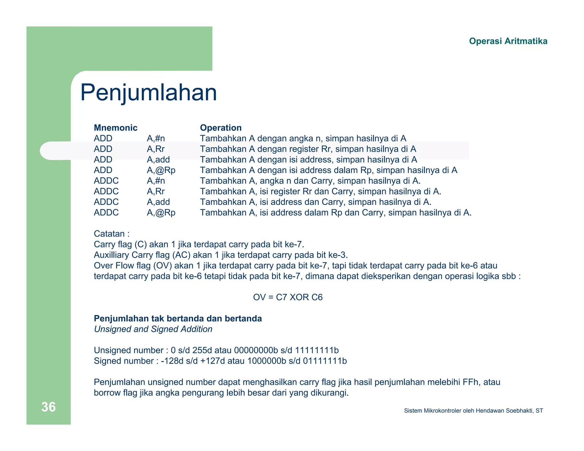 Penjumlahan 
Operasi Aritmatika 
Mnemonic Operation 
ADD A,#n Tambahkan A dengan angka n, simpan hasilnya di A 
ADD A,Rr Tambahkan A dengan register Rr, simpan hasilnya di A 
ADD A,add Tambahkan A dengan isi address, simpan hasilnya di A 
ADD A,@Rp Tambahkan A dengan isi address dalam Rp, simpan hasilnya di A 
ADDC A,#n Tambahkan A, angka n dan Carry, simpan hasilnya di A. 
ADDC A,Rr Tambahkan A, isi register Rr dan Carry, simpan hasilnya di A. 
ADDC A,add Tambahkan A, isi address dan Carry, simpan hasilnya di A. 
ADDC A,@Rp Tambahkan A, isi address dalam Rp dan Carry, simpan hasilnya di A. 
Catatan : 
Carry flag (C) akan 1 jika terdapat carry pada bit ke-7. 
Auxilliary Carry flag (AC) akan 1 jika terdapat carry pada bit ke-3. 
Over Flow flag (OV) akan 1 jika terdapat carry pada bit ke-7, tapi tidak terdapat carry pada bit ke-6 atau 
terdapat carry pada bit ke-6 tetapi tidak pada bit ke-7, dimana dapat dieksperikan dengan operasi logika sbb : 
OV = C7 XOR C6 
Penjumlahan tak bertanda dan bertanda 
Unsigned and Signed Addition 
Unsigned number : 0 s/d 255d atau 00000000b s/d 11111111b 
Signed number : -128d s/d +127d atau 1000000b s/d 01111111b 
Penjumlahan unsigned number dapat menghasilkan carry flag jika hasil penjumlahan melebihi FFh, atau 
borrow flag jika angka pengurang lebih besar dari yang dikurangi. 
Sistem 36 Mikrokontroler oleh Hendawan Soebhakti, ST 
 