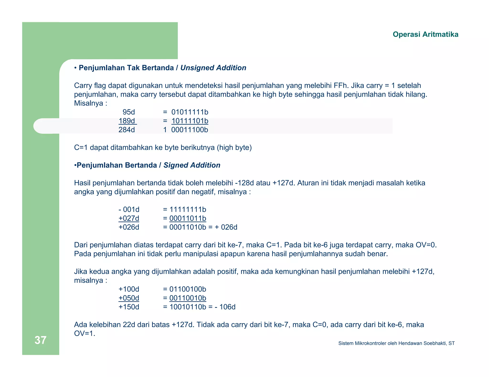 Operasi Aritmatika 
• Penjumlahan Tak Bertanda / Unsigned Addition 
Carry flag dapat digunakan untuk mendeteksi hasil penjumlahan yang melebihi FFh. Jika carry = 1 setelah 
penjumlahan, maka carry tersebut dapat ditambahkan ke high byte sehingga hasil penjumlahan tidak hilang. 
Misalnya : 
95d = 01011111b 
189d = 10111101b 
284d 1 00011100b 
C=1 dapat ditambahkan ke byte berikutnya (high byte) 
•Penjumlahan Bertanda / Signed Addition 
Hasil penjumlahan bertanda tidak boleh melebihi -128d atau +127d. Aturan ini tidak menjadi masalah ketika 
angka yang dijumlahkan positif dan negatif, misalnya : 
- 001d = 11111111b 
+027d = 00011011b 
+026d = 00011010b = + 026d 
Dari penjumlahan diatas terdapat carry dari bit ke-7, maka C=1. Pada bit ke-6 juga terdapat carry, maka OV=0. 
Pada penjumlahan ini tidak perlu manipulasi apapun karena hasil penjumlahannya sudah benar. 
Jika kedua angka yang dijumlahkan adalah positif, maka ada kemungkinan hasil penjumlahan melebihi +127d, 
misalnya : 
+100d = 01100100b 
+050d = 00110010b 
+150d = 10010110b = - 106d 
Ada kelebihan 22d dari batas +127d. Tidak ada carry dari bit ke-7, maka C=0, ada carry dari bit ke-6, maka 
OV=1. 
Sistem 37 Mikrokontroler oleh Hendawan Soebhakti, ST 
 