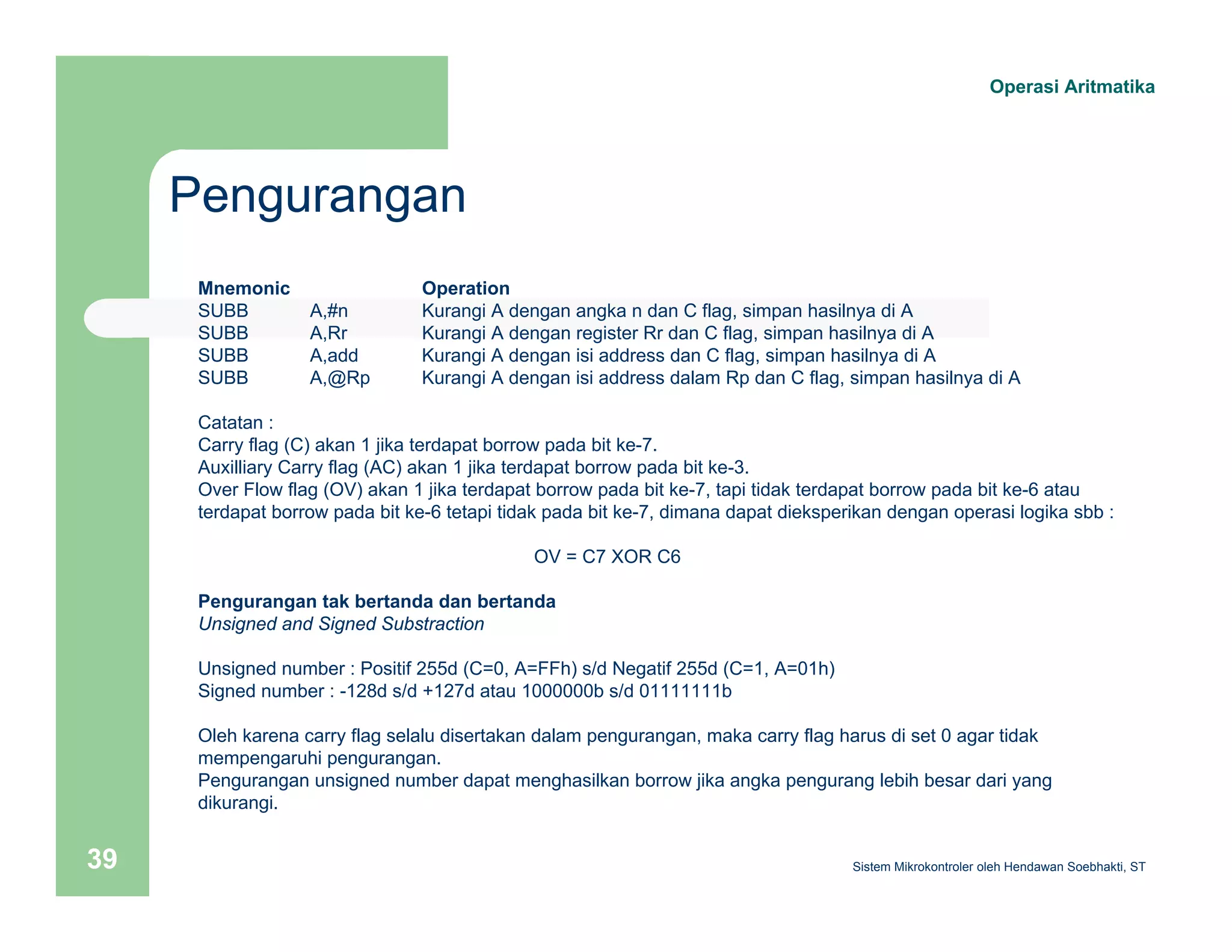Pengurangan 
Operasi Aritmatika 
Mnemonic Operation 
SUBB A,#n Kurangi A dengan angka n dan C flag, simpan hasilnya di A 
SUBB A,Rr Kurangi A dengan register Rr dan C flag, simpan hasilnya di A 
SUBB A,add Kurangi A dengan isi address dan C flag, simpan hasilnya di A 
SUBB A,@Rp Kurangi A dengan isi address dalam Rp dan C flag, simpan hasilnya di A 
Catatan : 
Carry flag (C) akan 1 jika terdapat borrow pada bit ke-7. 
Auxilliary Carry flag (AC) akan 1 jika terdapat borrow pada bit ke-3. 
Over Flow flag (OV) akan 1 jika terdapat borrow pada bit ke-7, tapi tidak terdapat borrow pada bit ke-6 atau 
terdapat borrow pada bit ke-6 tetapi tidak pada bit ke-7, dimana dapat dieksperikan dengan operasi logika sbb : 
OV = C7 XOR C6 
Pengurangan tak bertanda dan bertanda 
Unsigned and Signed Substraction 
Unsigned number : Positif 255d (C=0, A=FFh) s/d Negatif 255d (C=1, A=01h) 
Signed number : -128d s/d +127d atau 1000000b s/d 01111111b 
Oleh karena carry flag selalu disertakan dalam pengurangan, maka carry flag harus di set 0 agar tidak 
mempengaruhi pengurangan. 
Pengurangan unsigned number dapat menghasilkan borrow jika angka pengurang lebih besar dari yang 
dikurangi. 
Sistem 39 Mikrokontroler oleh Hendawan Soebhakti, ST 
 