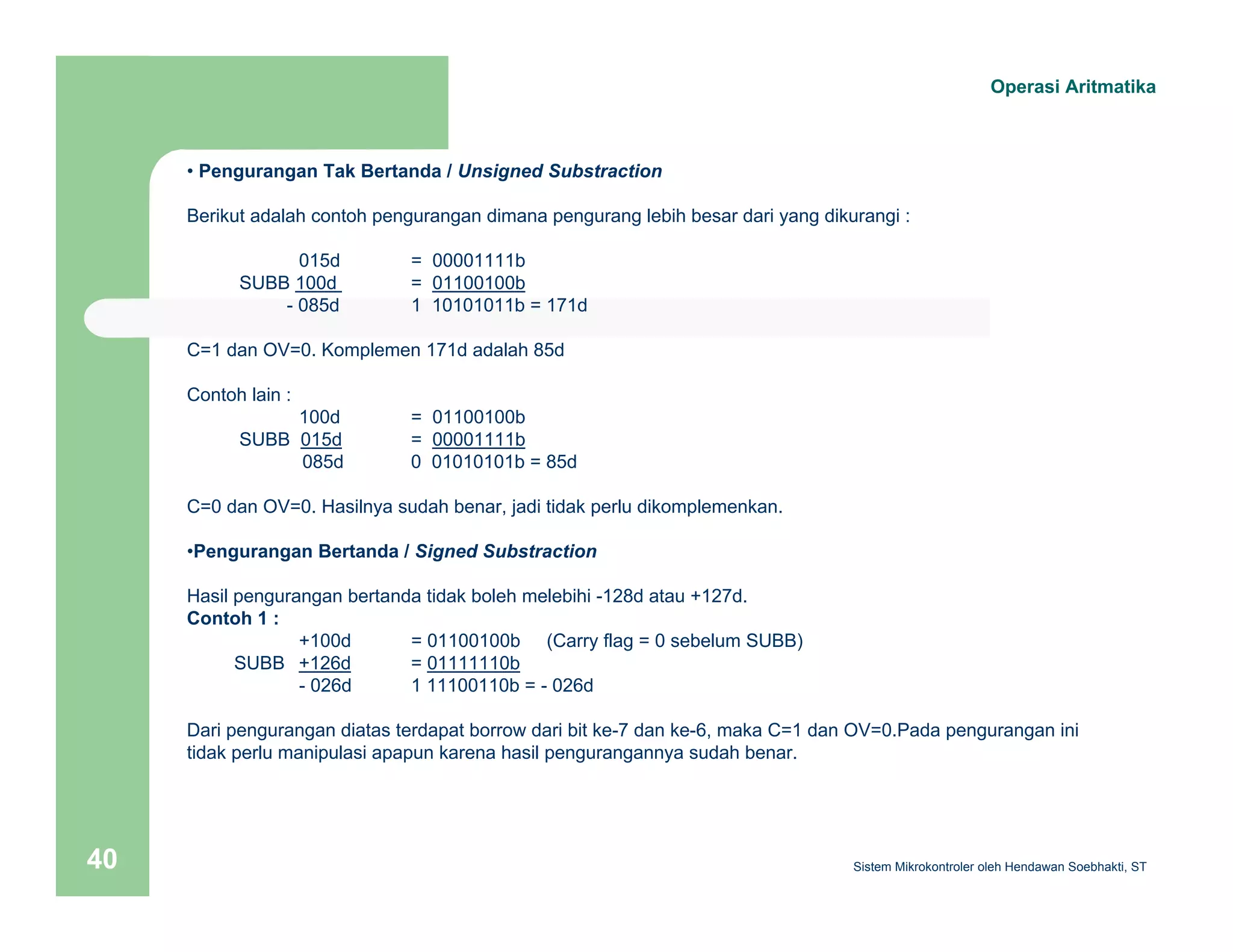 Operasi Aritmatika 
• Pengurangan Tak Bertanda / Unsigned Substraction 
Berikut adalah contoh pengurangan dimana pengurang lebih besar dari yang dikurangi : 
015d = 00001111b 
SUBB 100d = 01100100b 
- 085d 1 10101011b = 171d 
C=1 dan OV=0. Komplemen 171d adalah 85d 
Contoh lain : 
100d = 01100100b 
SUBB 015d = 00001111b 
085d 0 01010101b = 85d 
C=0 dan OV=0. Hasilnya sudah benar, jadi tidak perlu dikomplemenkan. 
•Pengurangan Bertanda / Signed Substraction 
Hasil pengurangan bertanda tidak boleh melebihi -128d atau +127d. 
Contoh 1 : 
+100d = 01100100b (Carry flag = 0 sebelum SUBB) 
SUBB +126d = 01111110b 
- 026d 1 11100110b = - 026d 
Dari pengurangan diatas terdapat borrow dari bit ke-7 dan ke-6, maka C=1 dan OV=0.Pada pengurangan ini 
tidak perlu manipulasi apapun karena hasil pengurangannya sudah benar. 
Sistem 40 Mikrokontroler oleh Hendawan Soebhakti, ST 
 