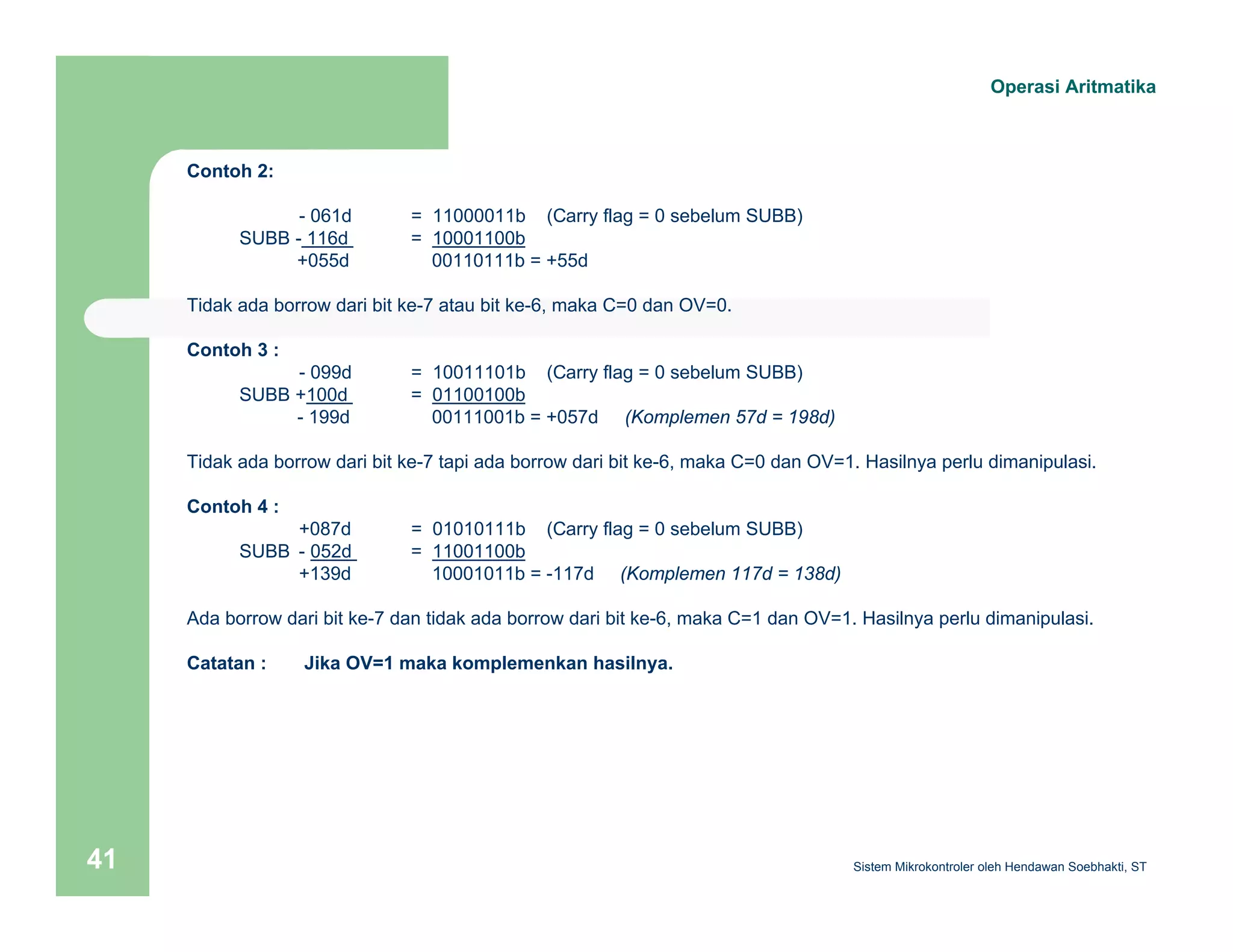 Operasi Aritmatika 
Contoh 2: 
- 061d = 11000011b (Carry flag = 0 sebelum SUBB) 
SUBB - 116d = 10001100b 
+055d 00110111b = +55d 
Tidak ada borrow dari bit ke-7 atau bit ke-6, maka C=0 dan OV=0. 
Contoh 3 : 
- 099d = 10011101b (Carry flag = 0 sebelum SUBB) 
SUBB +100d = 01100100b 
- 199d 00111001b = +057d (Komplemen 57d = 198d) 
Tidak ada borrow dari bit ke-7 tapi ada borrow dari bit ke-6, maka C=0 dan OV=1. Hasilnya perlu dimanipulasi. 
Contoh 4 : 
+087d = 01010111b (Carry flag = 0 sebelum SUBB) 
SUBB - 052d = 11001100b 
+139d 10001011b = -117d (Komplemen 117d = 138d) 
Ada borrow dari bit ke-7 dan tidak ada borrow dari bit ke-6, maka C=1 dan OV=1. Hasilnya perlu dimanipulasi. 
Catatan : Jika OV=1 maka komplemenkan hasilnya. 
Sistem 41 Mikrokontroler oleh Hendawan Soebhakti, ST 
 