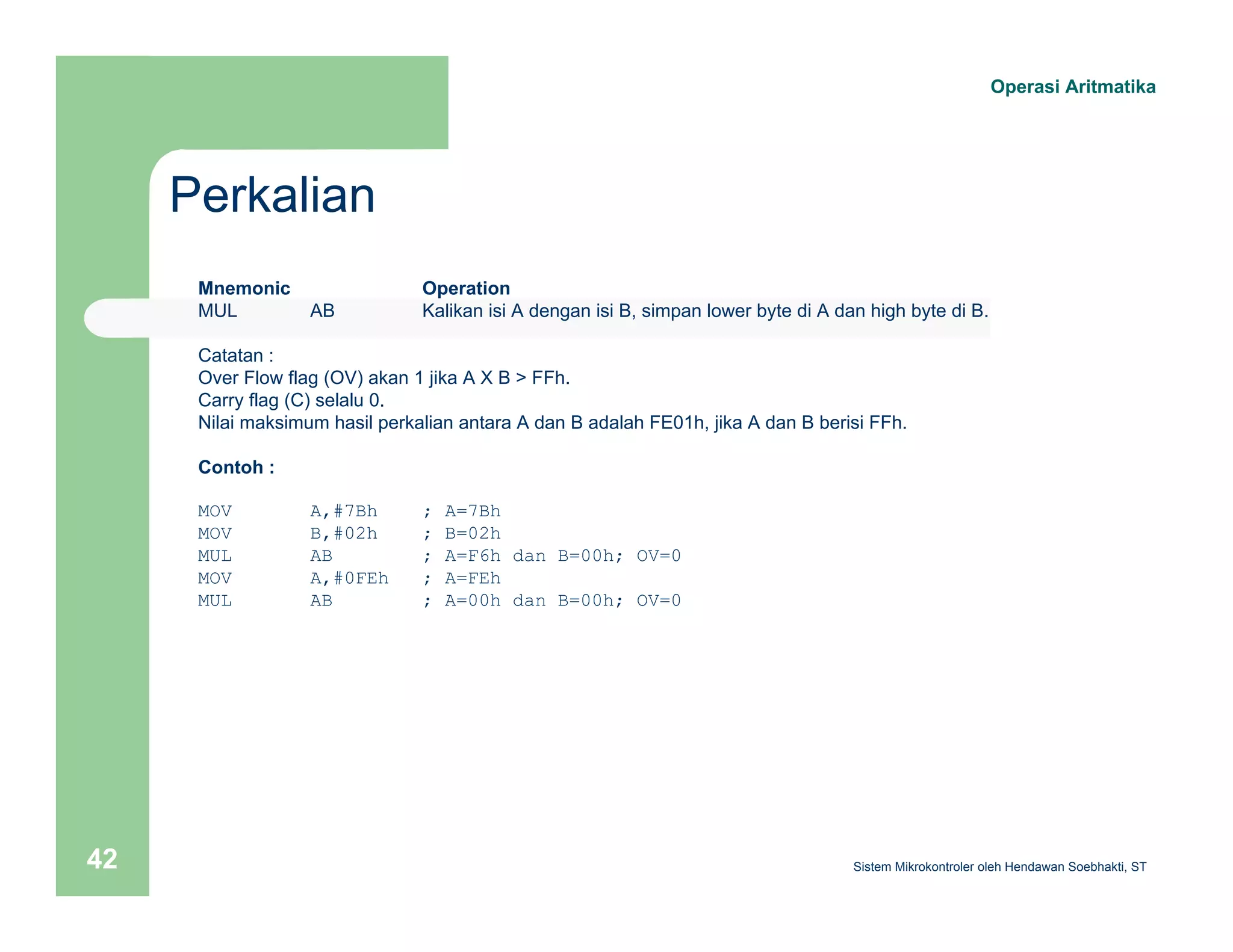 Perkalian 
Operasi Aritmatika 
Mnemonic Operation 
MUL AB Kalikan isi A dengan isi B, simpan lower byte di A dan high byte di B. 
Catatan : 
Over Flow flag (OV) akan 1 jika A X B > FFh. 
Carry flag (C) selalu 0. 
Nilai maksimum hasil perkalian antara A dan B adalah FE01h, jika A dan B berisi FFh. 
Contoh : 
MOV A,#7Bh ; A=7Bh 
MOV B,#02h ; B=02h 
MUL AB ; A=F6h dan B=00h; OV=0 
MOV A,#0FEh ; A=FEh 
MUL AB ; A=00h dan B=00h; OV=0 
Sistem 42 Mikrokontroler oleh Hendawan Soebhakti, ST 
 
