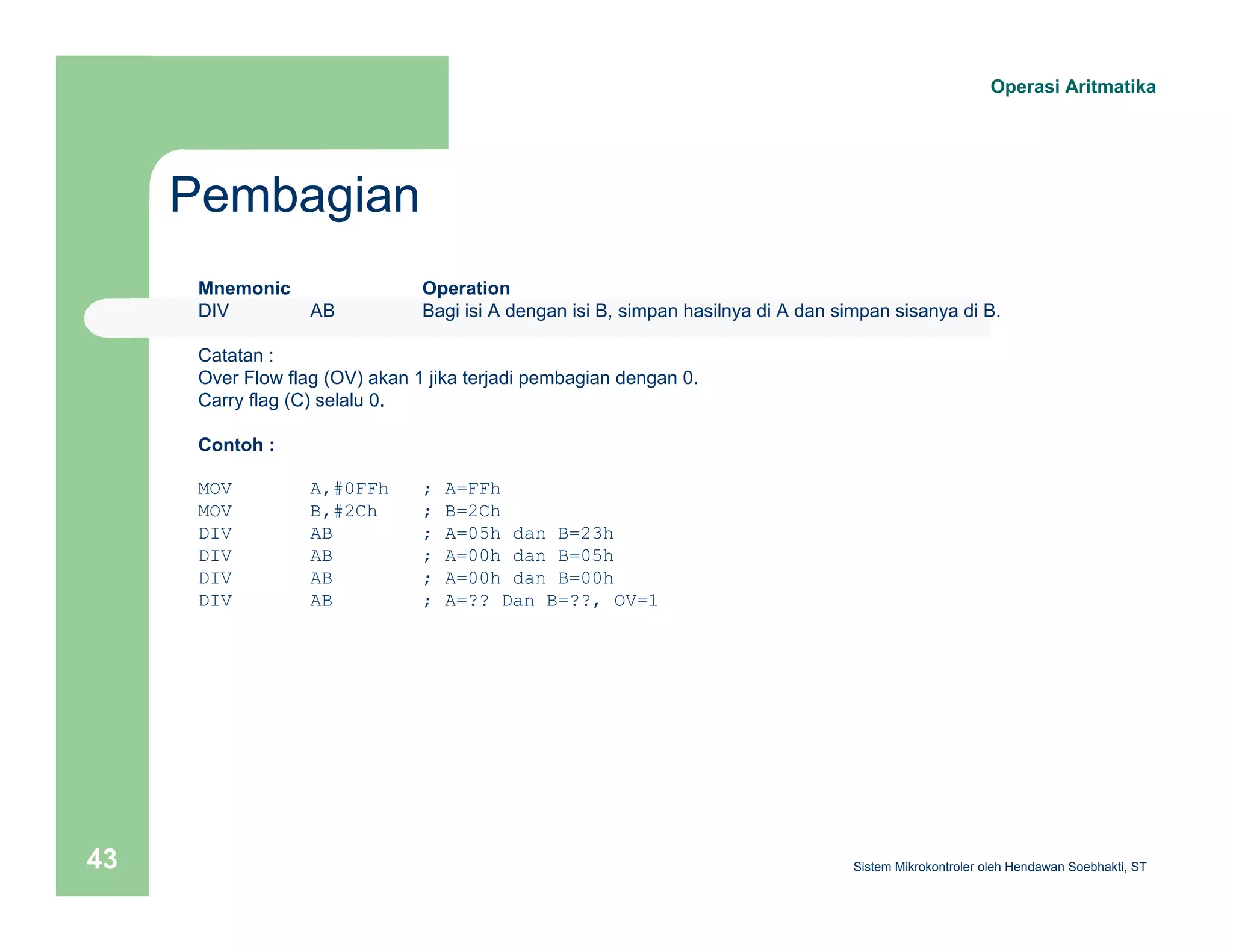 Pembagian 
Operasi Aritmatika 
Mnemonic Operation 
DIV AB Bagi isi A dengan isi B, simpan hasilnya di A dan simpan sisanya di B. 
Catatan : 
Over Flow flag (OV) akan 1 jika terjadi pembagian dengan 0. 
Carry flag (C) selalu 0. 
Contoh : 
MOV A,#0FFh ; A=FFh 
MOV B,#2Ch ; B=2Ch 
DIV AB ; A=05h dan B=23h 
DIV AB ; A=00h dan B=05h 
DIV AB ; A=00h dan B=00h 
DIV AB ; A=?? Dan B=??, OV=1 
Sistem 43 Mikrokontroler oleh Hendawan Soebhakti, ST 
 