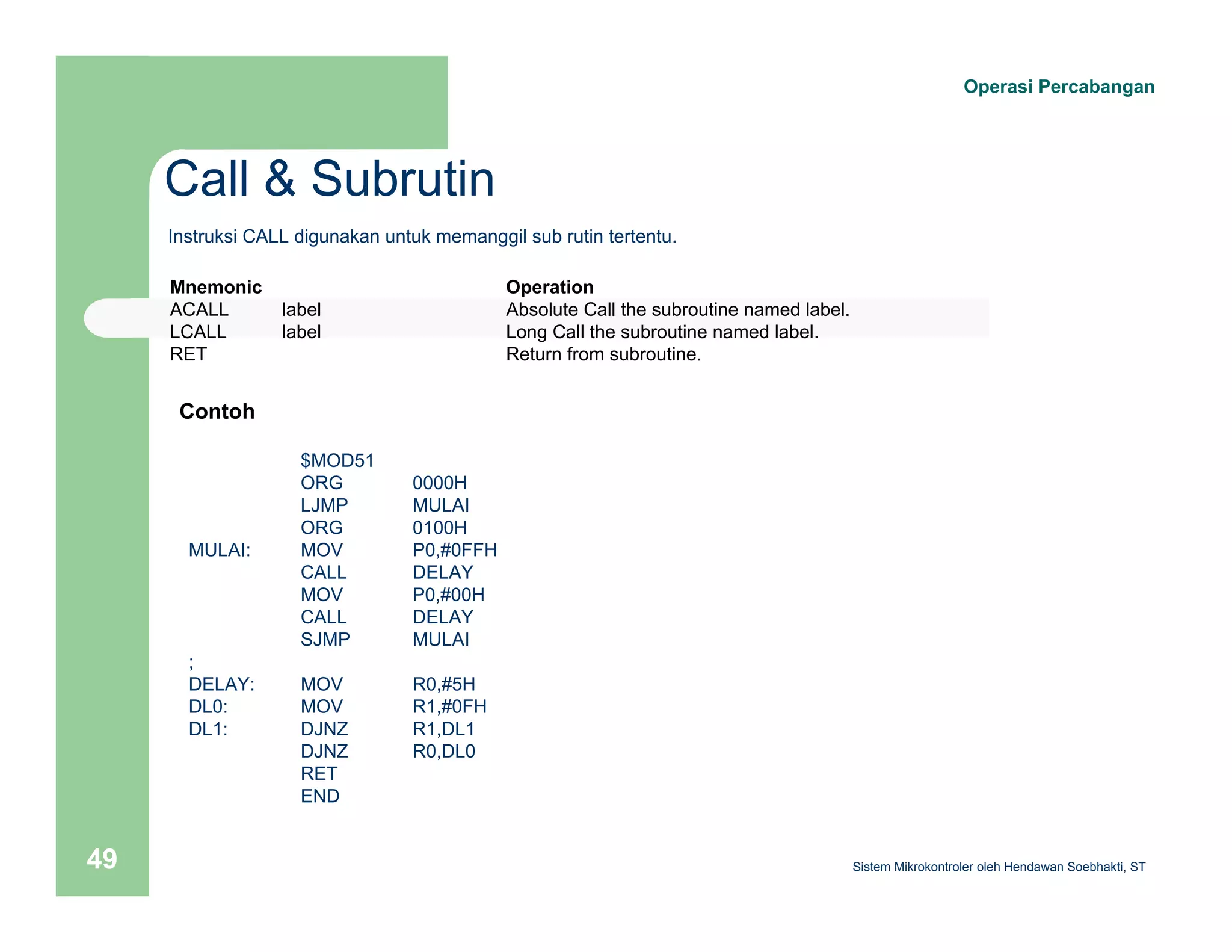 Call & Subrutin 
Operasi Percabangan 
Instruksi CALL digunakan untuk memanggil sub rutin tertentu. 
Mnemonic Operation 
ACALL label Absolute Call the subroutine named label. 
LCALL label Long Call the subroutine named label. 
RET Return from subroutine. 
$MOD51 
ORG 0000H 
LJMP MULAI 
ORG 0100H 
Contoh 
MULAI: MOV P0,#0FFH 
CALL DELAY 
MOV P0,#00H 
CALL DELAY 
SJMP MULAI 
; 
DELAY: MOV R0,#5H 
DL0: MOV R1,#0FH 
DL1: DJNZ R1,DL1 
DJNZ R0,DL0 
RET 
END 
Sistem 49 Mikrokontroler oleh Hendawan Soebhakti, ST 
 