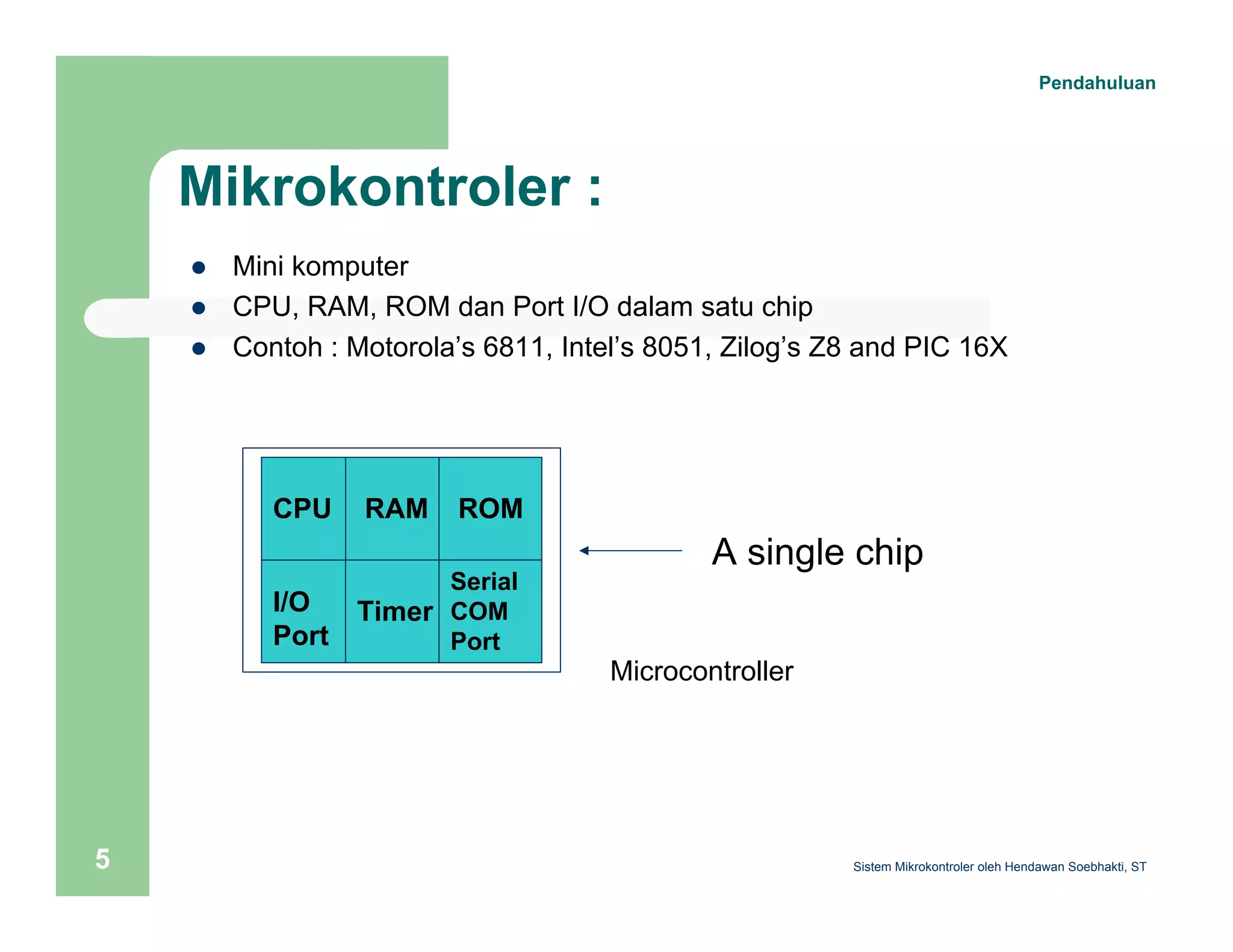 Mikrokontroler : 
z Mini komputer 
z CPU, RAM, ROM dan Port I/O dalam satu chip 
z Contoh : Motorola’s 6811, Intel’s 8051, Zilog’s Z8 and PIC 16X 
RAM ROM 
CPU 
I/O 
Port 
Timer 
Serial 
COM 
Port 
A single chip 
Microcontroller 
Pendahuluan 
Sistem 5 Mikrokontroler oleh Hendawan Soebhakti, ST 
 