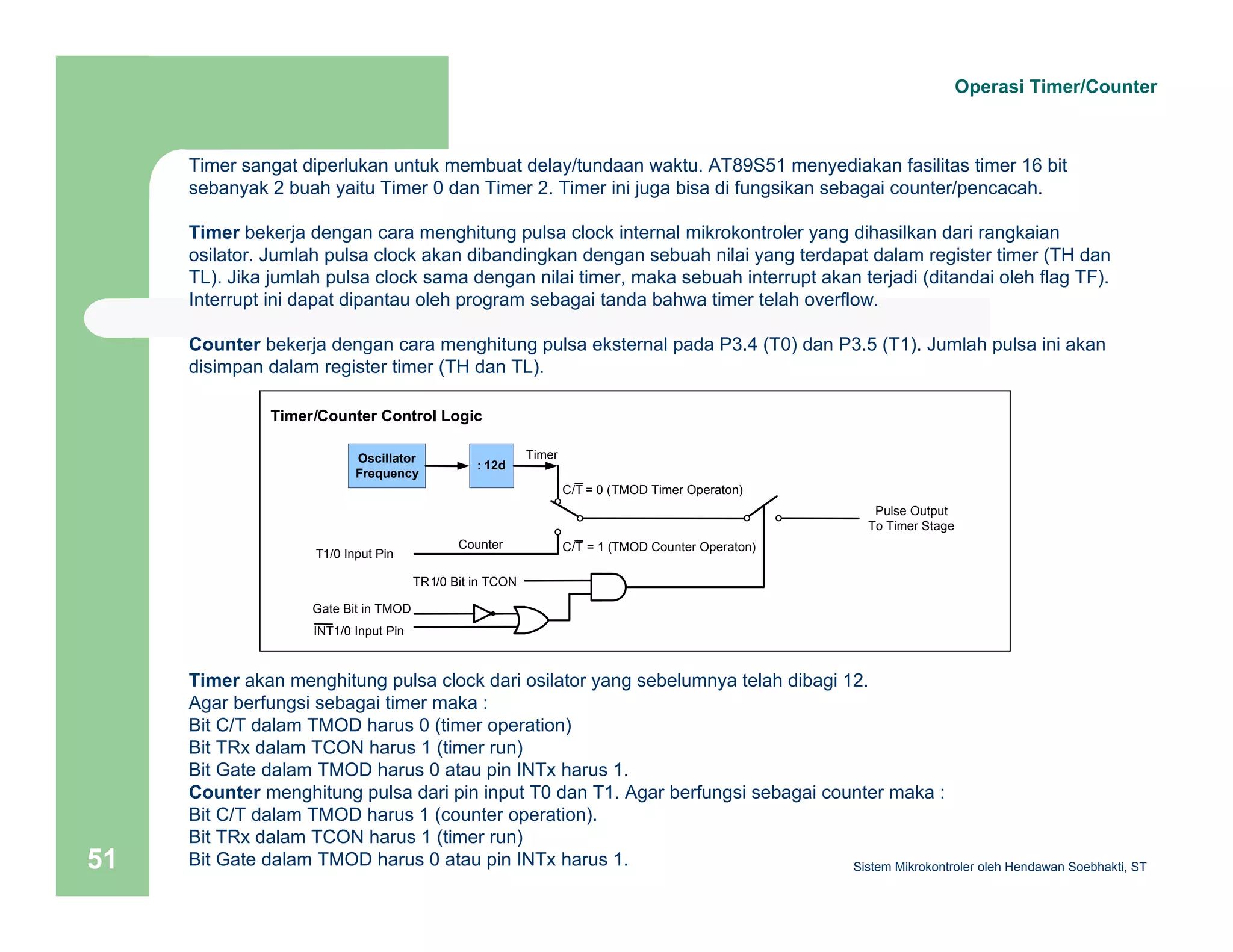 Operasi Timer/Counter 
Timer sangat diperlukan untuk membuat delay/tundaan waktu. AT89S51 menyediakan fasilitas timer 16 bit 
sebanyak 2 buah yaitu Timer 0 dan Timer 2. Timer ini juga bisa di fungsikan sebagai counter/pencacah. 
Timer bekerja dengan cara menghitung pulsa clock internal mikrokontroler yang dihasilkan dari rangkaian 
osilator. Jumlah pulsa clock akan dibandingkan dengan sebuah nilai yang terdapat dalam register timer (TH dan 
TL). Jika jumlah pulsa clock sama dengan nilai timer, maka sebuah interrupt akan terjadi (ditandai oleh flag TF). 
Interrupt ini dapat dipantau oleh program sebagai tanda bahwa timer telah overflow. 
Counter bekerja dengan cara menghitung pulsa eksternal pada P3.4 (T0) dan P3.5 (T1). Jumlah pulsa ini akan 
disimpan dalam register timer (TH dan TL). 
Timer/Counter Control Logic 
Oscillator 
Frequency : 12d 
Timer 
Counter 
Pulse Output 
To Timer Stage 
T1/0 Input Pin 
TR1/0 Bit in TCON 
Gate Bit in TMOD 
INT1/0 Input Pin 
C/T = 0 (TMOD Timer Operaton) 
C/T = 1 (TMOD Counter Operaton) 
Timer akan menghitung pulsa clock dari osilator yang sebelumnya telah dibagi 12. 
Agar berfungsi sebagai timer maka : 
Bit C/T dalam TMOD harus 0 (timer operation) 
Bit TRx dalam TCON harus 1 (timer run) 
Bit Gate dalam TMOD harus 0 atau pin INTx harus 1. 
Counter menghitung pulsa dari pin input T0 dan T1. Agar berfungsi sebagai counter maka : 
Bit C/T dalam TMOD harus 1 (counter operation). 
Bit TRx dalam TCON harus 1 (timer run) 
Bit Gate dalam TMOD harus 0 atau pin INTx harus 1. 
Sistem 51 Mikrokontroler oleh Hendawan Soebhakti, ST 
 