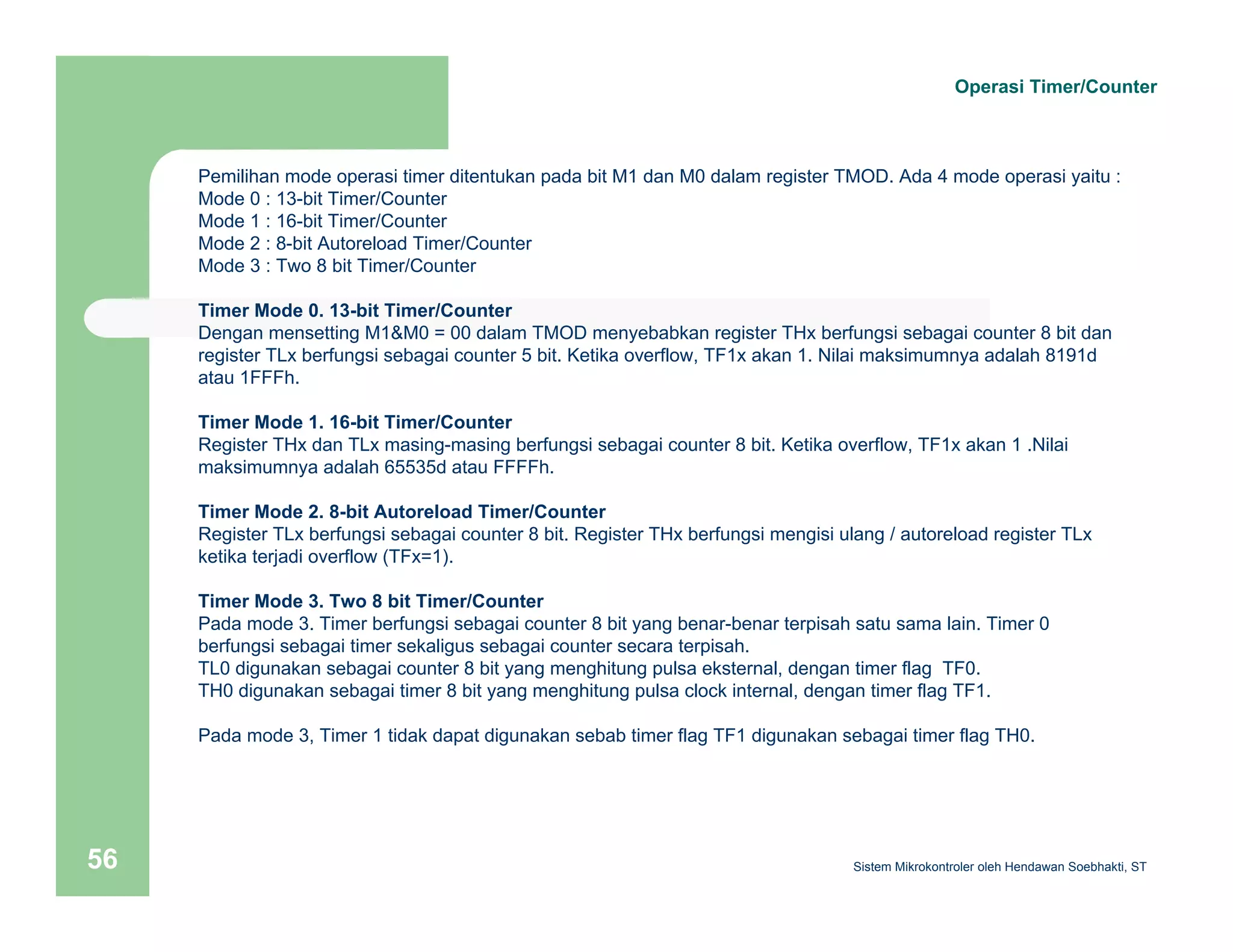 Operasi Timer/Counter 
Pemilihan mode operasi timer ditentukan pada bit M1 dan M0 dalam register TMOD. Ada 4 mode operasi yaitu : 
Mode 0 : 13-bit Timer/Counter 
Mode 1 : 16-bit Timer/Counter 
Mode 2 : 8-bit Autoreload Timer/Counter 
Mode 3 : Two 8 bit Timer/Counter 
Timer Mode 0. 13-bit Timer/Counter 
Dengan mensetting M1&M0 = 00 dalam TMOD menyebabkan register THx berfungsi sebagai counter 8 bit dan 
register TLx berfungsi sebagai counter 5 bit. Ketika overflow, TF1x akan 1. Nilai maksimumnya adalah 8191d 
atau 1FFFh. 
Timer Mode 1. 16-bit Timer/Counter 
Register THx dan TLx masing-masing berfungsi sebagai counter 8 bit. Ketika overflow, TF1x akan 1 .Nilai 
maksimumnya adalah 65535d atau FFFFh. 
Timer Mode 2. 8-bit Autoreload Timer/Counter 
Register TLx berfungsi sebagai counter 8 bit. Register THx berfungsi mengisi ulang / autoreload register TLx 
ketika terjadi overflow (TFx=1). 
Timer Mode 3. Two 8 bit Timer/Counter 
Pada mode 3. Timer berfungsi sebagai counter 8 bit yang benar-benar terpisah satu sama lain. Timer 0 
berfungsi sebagai timer sekaligus sebagai counter secara terpisah. 
TL0 digunakan sebagai counter 8 bit yang menghitung pulsa eksternal, dengan timer flag TF0. 
TH0 digunakan sebagai timer 8 bit yang menghitung pulsa clock internal, dengan timer flag TF1. 
Pada mode 3, Timer 1 tidak dapat digunakan sebab timer flag TF1 digunakan sebagai timer flag TH0. 
Sistem 56 Mikrokontroler oleh Hendawan Soebhakti, ST 
 