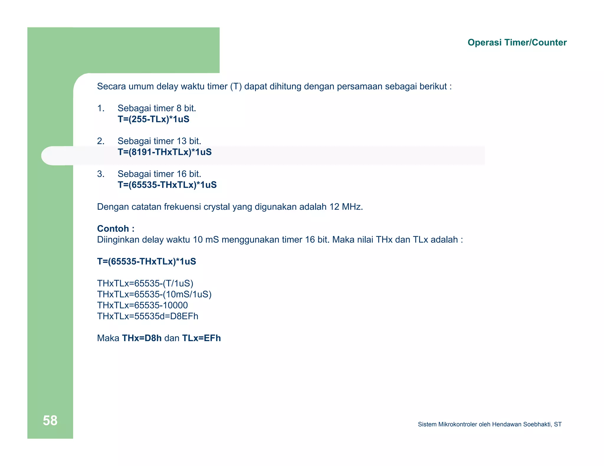 Secara umum delay waktu timer (T) dapat dihitung dengan persamaan sebagai berikut : 
1. Sebagai timer 8 bit. 
T=(255-TLx)*1uS 
2. Sebagai timer 13 bit. 
T=(8191-THxTLx)*1uS 
3. Sebagai timer 16 bit. 
T=(65535-THxTLx)*1uS 
Dengan catatan frekuensi crystal yang digunakan adalah 12 MHz. 
Contoh : 
Diinginkan delay waktu 10 mS menggunakan timer 16 bit. Maka nilai THx dan TLx adalah : 
T=(65535-THxTLx)*1uS 
THxTLx=65535-(T/1uS) 
THxTLx=65535-(10mS/1uS) 
THxTLx=65535-10000 
THxTLx=55535d=D8EFh 
Maka THx=D8h dan TLx=EFh 
Operasi Timer/Counter 
Sistem 58 Mikrokontroler oleh Hendawan Soebhakti, ST 
 