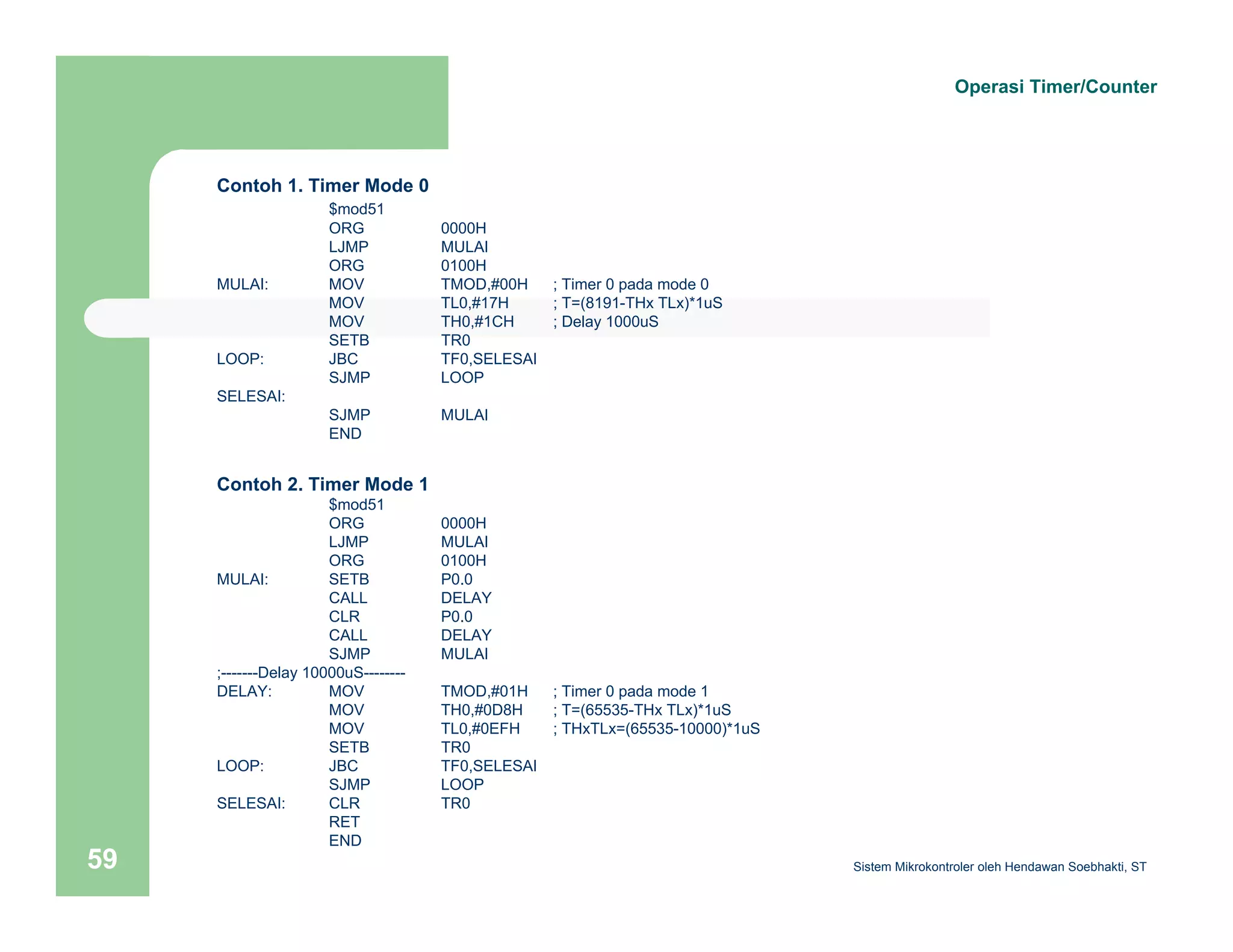 Contoh 1. Timer Mode 0 
$mod51 
ORG 0000H 
LJMP MULAI 
ORG 0100H 
MULAI: MOV TMOD,#00H ; Timer 0 pada mode 0 
MOV TL0,#17H ; T=(8191-THx TLx)*1uS 
MOV TH0,#1CH ; Delay 1000uS 
SETB TR0 
LOOP: JBC TF0,SELESAI 
SJMP LOOP 
SELESAI: 
SJMP MULAI 
END 
Contoh 2. Timer Mode 1 
$mod51 
ORG 0000H 
LJMP MULAI 
ORG 0100H 
MULAI: SETB P0.0 
CALL DELAY 
CLR P0.0 
CALL DELAY 
SJMP MULAI 
;-------Delay 10000uS-------- 
DELAY: MOV TMOD,#01H ; Timer 0 pada mode 1 
MOV TH0,#0D8H ; T=(65535-THx TLx)*1uS 
MOV TL0,#0EFH ; THxTLx=(65535-10000)*1uS 
SETB TR0 
LOOP: JBC TF0,SELESAI 
SJMP LOOP 
SELESAI: CLR TR0 
RET 
END 
Operasi Timer/Counter 
Sistem 59 Mikrokontroler oleh Hendawan Soebhakti, ST 
 