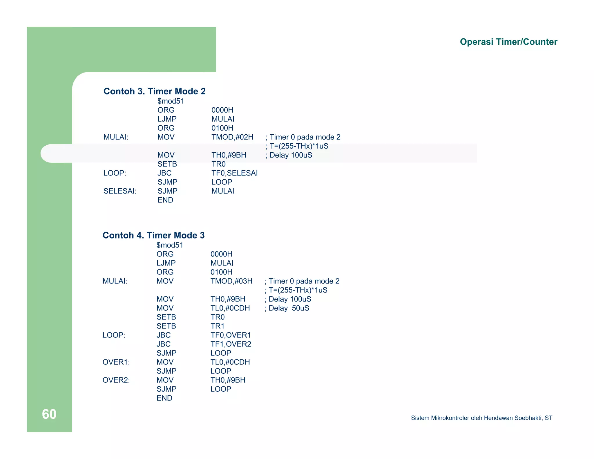 Contoh 3. Timer Mode 2 
$mod51 
ORG 0000H 
LJMP MULAI 
ORG 0100H 
MULAI: MOV TMOD,#02H ; Timer 0 pada mode 2 
; T=(255-THx)*1uS 
MOV TH0,#9BH ; Delay 100uS 
SETB TR0 
LOOP: JBC TF0,SELESAI 
SJMP LOOP 
SELESAI: SJMP MULAI 
END 
Contoh 4. Timer Mode 3 
$mod51 
ORG 0000H 
LJMP MULAI 
ORG 0100H 
MULAI: MOV TMOD,#03H ; Timer 0 pada mode 2 
; T=(255-THx)*1uS 
MOV TH0,#9BH ; Delay 100uS 
MOV TL0,#0CDH ; Delay 50uS 
SETB TR0 
SETB TR1 
LOOP: JBC TF0,OVER1 
JBC TF1,OVER2 
SJMP LOOP 
OVER1: MOV TL0,#0CDH 
SJMP LOOP 
OVER2: MOV TH0,#9BH 
SJMP LOOP 
END 
Operasi Timer/Counter 
Sistem 60 Mikrokontroler oleh Hendawan Soebhakti, ST 
 