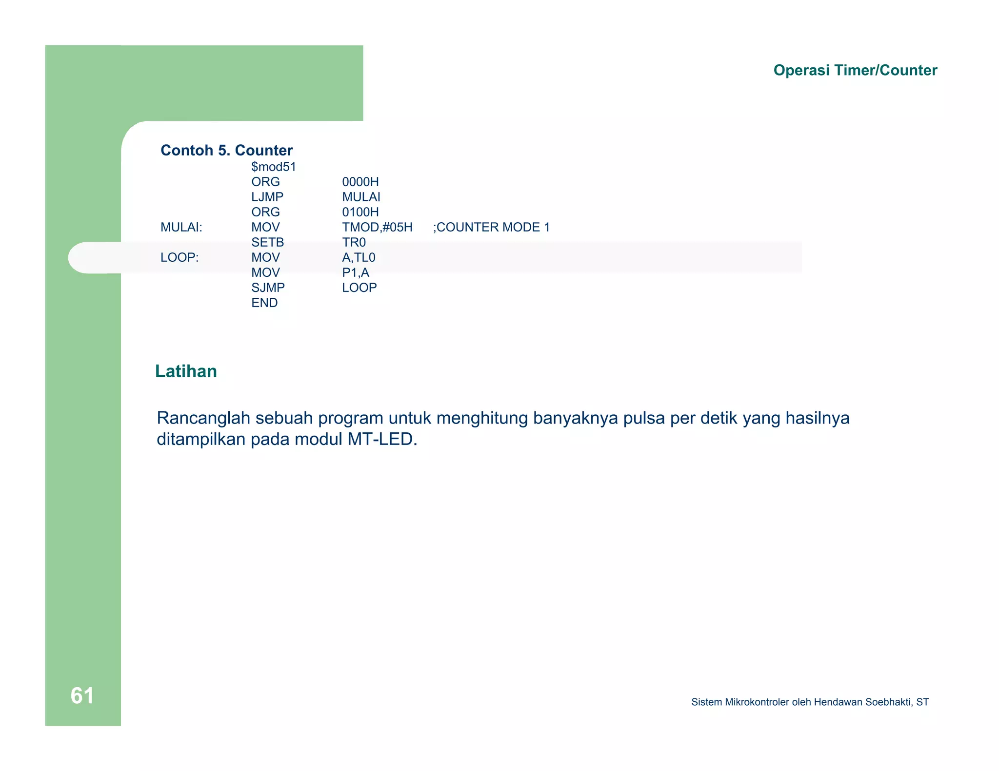 Contoh 5. Counter 
$mod51 
ORG 0000H 
LJMP MULAI 
ORG 0100H 
MULAI: MOV TMOD,#05H ;COUNTER MODE 1 
SETB TR0 
LOOP: MOV A,TL0 
MOV P1,A 
SJMP LOOP 
END 
Operasi Timer/Counter 
Latihan 
Rancanglah sebuah program untuk menghitung banyaknya pulsa per detik yang hasilnya 
ditampilkan pada modul MT-LED. 
Sistem 61 Mikrokontroler oleh Hendawan Soebhakti, ST 
 