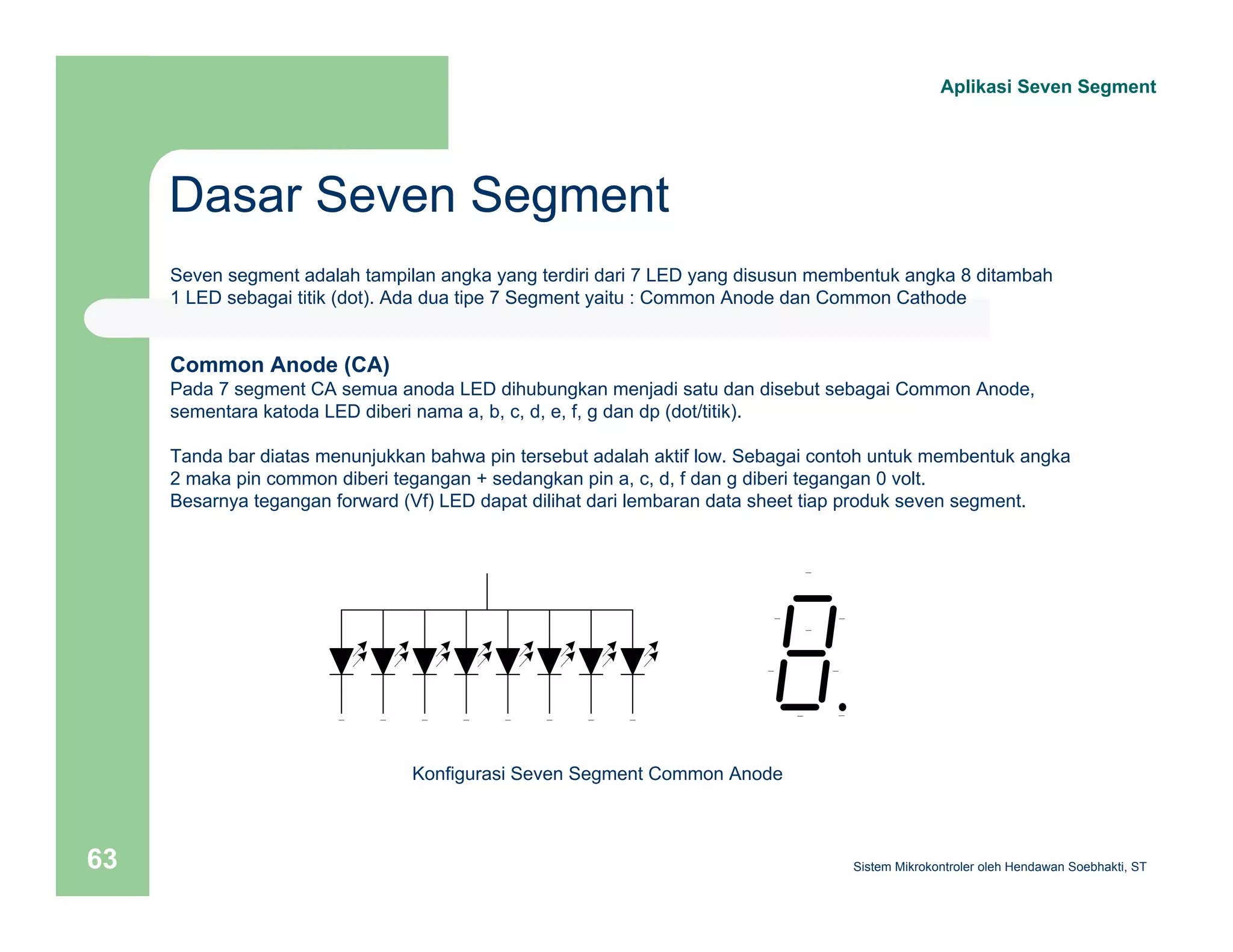 Dasar Seven Segment 
Aplikasi Seven Segment 
Seven segment adalah tampilan angka yang terdiri dari 7 LED yang disusun membentuk angka 8 ditambah 
1 LED sebagai titik (dot). Ada dua tipe 7 Segment yaitu : Common Anode dan Common Cathode 
Common Anode (CA) 
Pada 7 segment CA semua anoda LED dihubungkan menjadi satu dan disebut sebagai Common Anode, 
sementara katoda LED diberi nama a, b, c, d, e, f, g dan dp (dot/titik). 
Tanda bar diatas menunjukkan bahwa pin tersebut adalah aktif low. Sebagai contoh untuk membentuk angka 
2 maka pin common diberi tegangan + sedangkan pin a, c, d, f dan g diberi tegangan 0 volt. 
Besarnya tegangan forward (Vf) LED dapat dilihat dari lembaran data sheet tiap produk seven segment. 
Konfigurasi Seven Segment Common Anode 
Sistem 63 Mikrokontroler oleh Hendawan Soebhakti, ST 
 