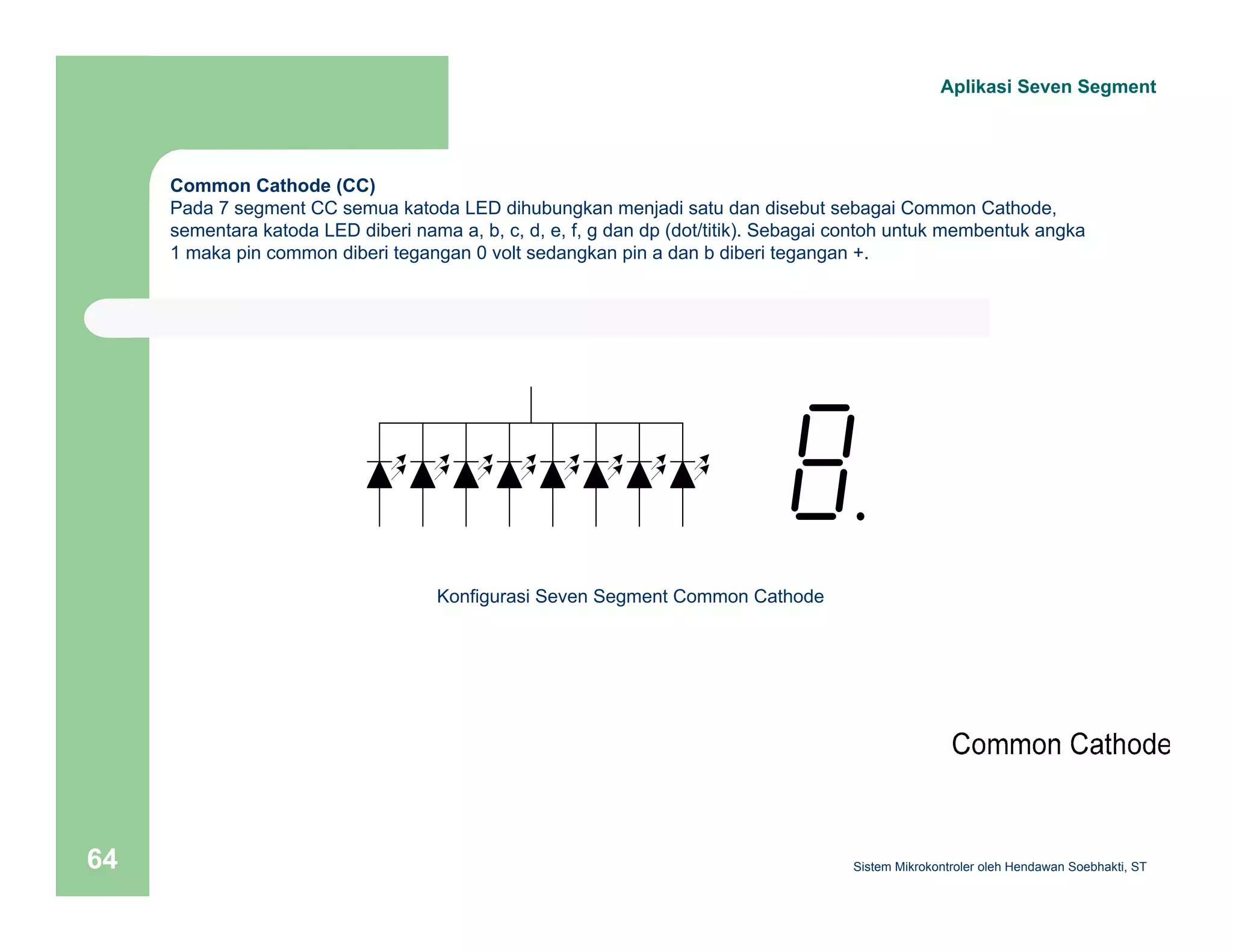 Aplikasi Seven Segment 
Common Cathode (CC) 
Pada 7 segment CC semua katoda LED dihubungkan menjadi satu dan disebut sebagai Common Cathode, 
sementara katoda LED diberi nama a, b, c, d, e, f, g dan dp (dot/titik). Sebagai contoh untuk membentuk angka 
1 maka pin common diberi tegangan 0 volt sedangkan pin a dan b diberi tegangan +. 
Konfigurasi Seven Segment Common Cathode 
Sistem 64 Mikrokontroler oleh Hendawan Soebhakti, ST 
 