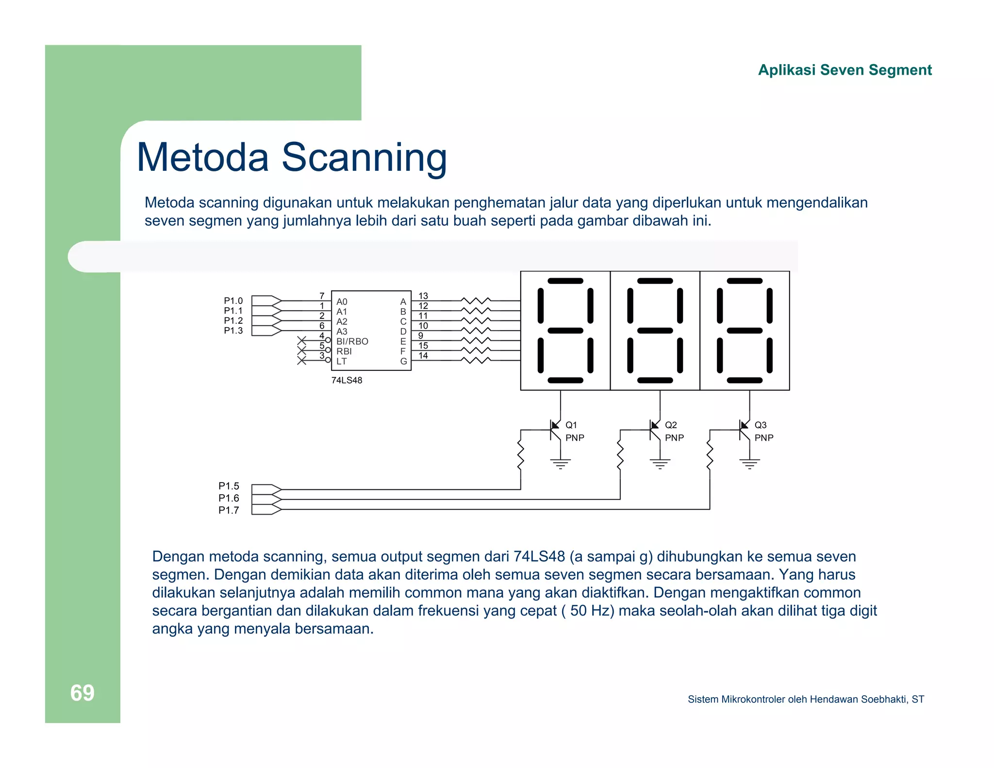 Metoda Scanning 
Aplikasi Seven Segment 
Metoda scanning digunakan untuk melakukan penghematan jalur data yang diperlukan untuk mengendalikan 
seven segmen yang jumlahnya lebih dari satu buah seperti pada gambar dibawah ini. 
P1.0 
P1.1 
P1.2 
P1.3 
P1.5 
P1.6 
P1.7 
P1.4 
P1.5 
P1.6 
7 A0 
1 A1 
2 A2 
6 A3 
BI/RBO 
5 
3 LT 
RBI 
74LS48 
4 
A 13 
B 12 
C 11 
D 10 
9 
E 
F 
15 
G 14 
Q1 
PNP 
Q2 
PNP 
Q3 
PNP 
Dengan metoda scanning, semua output segmen dari 74LS48 (a sampai g) dihubungkan ke semua seven 
segmen. Dengan demikian data akan diterima oleh semua seven segmen secara bersamaan. Yang harus 
dilakukan selanjutnya adalah memilih common mana yang akan diaktifkan. Dengan mengaktifkan common 
secara bergantian dan dilakukan dalam frekuensi yang cepat ( 50 Hz) maka seolah-olah akan dilihat tiga digit 
angka yang menyala bersamaan. 
Sistem 69 Mikrokontroler oleh Hendawan Soebhakti, ST 
 